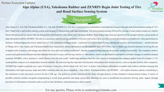Partner Ecosystem Updates
IT Shades
Engage & Enable
Alps Alpine (USA), Yokohama Rubber and ZENRIN Begin Joint Testing of Tire
and Road Surface Sensing System
For any queries, Please write to marketing@itshades.com
62
Alps Alpine Co., Ltd. The Yokohama Rubber Co., Ltd. and ZENRIN Co., Ltd. have commenced an examination of potential tire business through joint demonstration testing of “IoT
tires” fitted with a road surface sensing system and merging of obtained data with map information. The demonstration testing will involve sensing of road surfaces using test vehicles
fitted with advanced tire sensors that are being jointly developed by Alps Alpine and Yokohama Rubber. Road surface data from tire sensors will be merged with the various kinds of
map information held by ZENRIN. The aim is to accelerate analysis and accumulation of diverse road surface data, as well as system development, to enable new value-generating tire
business. Acknowledging the need to adapt tires to CASE automotive industry trends – connected cars, autonomous driving, sharing and services, and electrification – and the Internet
of Things (IoT), Alps Alpine and Yokohama Rubber have been jointly advancing research and development since 2019 with a view to deploying solutions business involving the use
of digital tools to process and manage data about tire wear and road surface conditions*, thereby complementing existing tire pressure sensing functionality. The companies believe
systems and applications that provide data obtained from tires to users, self-driving vehicles or other parties, need to be developed in anticipation of further changes in mobility demand
up ahead. ZENRIN, with a mission to “create libraries from the real world,” builds map databases from the wide variety of information the company gathers from all of Japan’s 1,741
municipalities using its own independent research methods. By interweaving this map data with dynamic information from diverse sources, such as big data held by other companies,
ZENRIN has sought to generate new types of business. Using test vehicles fitted with “IoT tires” to detect wide-ranging information on public road surfaces and then merging that
information with high-accuracy maps and traffic restriction data, the three companies – Alps Alpine, Yokohama Rubber and ZENRIN – will explore business options contributing to
the realization of safe and secure services for the CASE age. The goal is to initiate solutions for the future through analysis of data obtained in demonstration testing. A variety of
possible solutions include navigation programming to avoid steep gradients and sharp curves after detecting tire wear or insufficient tire pressure; driving safety support through
provision of information on hazards such as road ice and subsidence; and autonomous vehicle control.
Description
 