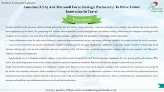 Partner Ecosystem Updates
IT Shades
Engage & Enable
Amadeus (USA) And Microsoft Form Strategic Partnership To Drive Future
Innovation In Travel
For any queries, Please write to marketing@itshades.com
64
Amadeus and Microsoft announce a global strategic partnership that will harness cloud technology to innovate and explore new products and solutions and create smoother
travel experiences in the future. The partnership will combine Microsoft trusted, secure cloud platforms and industry-leading collaboration and enterprise technologies with
Amadeus’ proven expertise and innovation in travel technology. Amadeus and Microsoft will specifically work together in three clear areas:
• Foster collaboration across the entire travel industry to create new hyper-personalized services and industry offerings tailored to the unique needs of the travel ecosystem.
• Focus on joint innovation and product development, together bringing expertise and agile development capabilities to envision, design and deliver cutting-edge travel
solutions offering more relevant and sophisticated end-user experiences. This will also mean coordinated go-to-market strategies that leverage Amadeus’ and Microsoft’s
respective footprint and capabilities.
• Accelerate the move of Amadeus’ technical platform to the public cloud, leveraging Microsoft Azure technology foundations for even greater agility and resiliency. This
will in turn enable deployment across Azure’s many regions for optimized operations worldwide. Microsoft will become Amadeus’ preferred cloud provider.
Teams from both Microsoft and Amadeus will collaborate to enable faster delivery of new cloud-based solutions, leading to more seamless travel experiences, for example in
the airlines and hospitality businesses. Both companies will leverage the full value of Azure and Microsoft’s solutions to deliver more powerful and sophisticated end-user
experiences and create custom solutions tailored to the precise needs of the travel industry. Initial efforts are expected to focus on establishing more integrated business travel
journeys and enabling closer collaboration between travel and health authorities.
Description
 