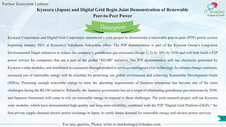 Partner Ecosystem Updates
IT Shades
Engage & Enable
Kyocera (Japan) and Digital Grid Begin Joint Demonstration of Renewable
Peer-to-Peer Power
For any queries, Please write to marketing@itshades.com
67
Kyocera Corporation and Digital Grid Corporation announced a joint project to demonstrate a renewable peer-to-peer (P2P) power system
beginning January 2021 at Kyocera’s Yokohama Nakayama office. The P2P demonstration is part of the Kyocera Group’s Long-term
Environmental Target initiatives to reduce the company’s greenhouse gas emissions (Scope 1, 2) by 30% by 2030 and will help build a P2P
power service for companies that are a part of the global “RE100” initiative. The P2P demonstration will use electricity generated by
Kyocera’s solar modules, and distributed to consumers through predictive artificial intelligence (AI) technology. As climate change continues,
increased use of renewable energy will be essential for protecting our global environment and achieving Sustainable Development Goals
(SDGs). Procuring enough renewable energy to meet the operating requirements of business enterprises has become one of the main
challenges facing the RE100 initiative. Relatedly, the Japanese government has set a target of eliminating greenhouse gas emissions by 2050,
and Japanese businesses will come to rely on renewable energy to respond to these challenges. The joint research project will use Kyocera
solar modules, which have demonstrated high quality and long-term reliability, combined with the P2P “Digital Grid Platform (DGP),” the
first private supply-demand electric power exchange in Japan, to verify future demand for renewable energy and electric power services.
Description
 