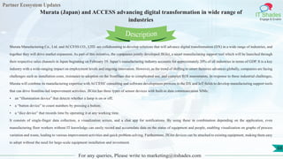 Partner Ecosystem Updates
IT Shades
Engage & Enable
Murata (Japan) and ACCESS advancing digital transformation in wide range of
industries
For any queries, Please write to marketing@itshades.com
68
Murata Manufacturing Co., Ltd. and ACCESS CO., LTD. are collaborating to develop solutions that will advance digital transformation (DX) in a wide range of industries, and
together they will drive market expansion. As part of this initiative, the companies jointly developed JIGlet, a smart manufacturing support tool which will be launched through
their respective sales channels in Japan beginning on February 19. Japan’s manufacturing industry accounts for approximately 20% of all industries in terms of GDP. It is a key
industry with a wide-ranging impact on employment levels and ongoing innovation. However, as the trend of shifting to smart factories advances globally, companies are facing
challenges such as installation costs, resistance to adoption on the frontlines due to complicated use, and complex ROI assessments. In response to these industrial challenges,
Murata will combine its manufacturing expertise with ACCESS’consulting and software development prowess in the DX and IoT fields to develop manufacturing support tools
that can drive frontline-led improvement activities. JIGlet has three types of sensor devices with built-in data communication SIMs:
• an “illumination device” that detects whether a lamp is on or off;
• a “button device” to count numbers by pressing a button;
• a “dice device” that records time by operating it at any working time.
It consists of single-finger data collection, a visualization screen, and a chat app for notifications. By using these in combination depending on the application, even
manufacturing floor workers without IT knowledge can easily record and accumulate data on the status of equipment and people, enabling visualization on graphs of process
variation and waste, leading to various improvement activities and quick problem solving. Furthermore, JIGlet devices can be attached to existing equipment, making them easy
to adopt without the need for large-scale equipment installation and investment.
Description
 