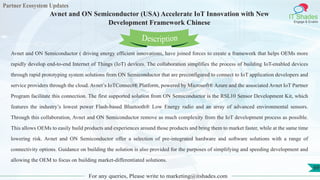 Partner Ecosystem Updates
IT Shades
Engage & Enable
Avnet and ON Semiconductor (USA) Accelerate IoT Innovation with New
Development Framework Chinese
For any queries, Please write to marketing@itshades.com
69
Avnet and ON Semiconductor ( driving energy efficient innovations, have joined forces to create a framework that helps OEMs more
rapidly develop end-to-end Internet of Things (IoT) devices. The collaboration simplifies the process of building IoT-enabled devices
through rapid prototyping system solutions from ON Semiconductor that are preconfigured to connect to IoT application developers and
service providers through the cloud. Avnet’s IoTConnect® Platform, powered by Microsoft® Azure and the associated Avnet IoT Partner
Program facilitate this connection. The first supported solution from ON Semiconductor is the RSL10 Sensor Development Kit, which
features the industry’s lowest power Flash-based Bluetooth® Low Energy radio and an array of advanced environmental sensors.
Through this collaboration, Avnet and ON Semiconductor remove as much complexity from the IoT development process as possible.
This allows OEMs to easily build products and experiences around those products and bring them to market faster, while at the same time
lowering risk. Avnet and ON Semiconductor offer a selection of pre-integrated hardware and software solutions with a range of
connectivity options. Guidance on building the solution is also provided for the purposes of simplifying and speeding development and
allowing the OEM to focus on building market-differentiated solutions.
Description
 