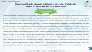 Partner Ecosystem Updates
IT Shades
Engage & Enable
Qualcomm (USA) Continues to Collaborate with Leading Global Audio
Brands to Drive a New Era for Wireless Audio
For any queries, Please write to marketing@itshades.com
70
Qualcomm Technologies International, Ltd., is a global leader in the wireless audio space, driving technology innovation and offering an extensive portfolio of
platforms and technologies to help OEMs meet rapidly-evolving audio consumer demands. The State of Play Report 2020, a multi-geography survey including
thousands of audio consumers, found that most continue to demand new use cases and capabilities from their wireless audio devices. With the worldwide explosion
in growth of truly wireless earbuds, features including longer battery life, improved interoperability with the smartphone, active noise cancellation, wake word
activated voice assistants and hearing enhancement are all becoming highly sought-after. Additionally, the popularity of gaming and video media consumption has
driven up the need for low-latency Bluetooth wireless audio connectivity. High-resolution audio continues to be a leading differentiator across audio devices.
Consumer uptake of portable Bluetooth speakers remains strong, and features such as speaker networking, cloud-based voice assistants, superior sound quality and
improved portability are most important. With these fast-evolving demands in mind, Qualcomm Technologies International has delivered multiple technology
advancements within our audio portfolio, which includes industry leading Bluetooth Audio System on Chip (SoC)s that offer ultra-low-power performance and
superior Bluetooth connectivity alongside advanced processing capabilities. Our portfolio includes a suite of high-performance technologies, such as Qualcomm
TrueWireless™ Mirroring, Qualcomm® aptX™ Adaptive, Qualcomm® cVc™ Echo Cancellation and Noise Suppression, Qualcomm® Adaptive Active Noise
Cancellation (ANC), and support for wake word activated voice assistants, designed to further help audio OEMs create feature rich audio products.
Description
 