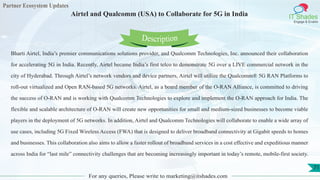 Partner Ecosystem Updates
IT Shades
Engage & Enable
Airtel and Qualcomm (USA) to Collaborate for 5G in India
For any queries, Please write to marketing@itshades.com
71
Bharti Airtel, India’s premier communications solutions provider, and Qualcomm Technologies, Inc. announced their collaboration
for accelerating 5G in India. Recently, Airtel became India’s first telco to demonstrate 5G over a LIVE commercial network in the
city of Hyderabad. Through Airtel’s network vendors and device partners, Airtel will utilize the Qualcomm® 5G RAN Platforms to
roll-out virtualized and Open RAN-based 5G networks. Airtel, as a board member of the O-RAN Alliance, is committed to driving
the success of O-RAN and is working with Qualcomm Technologies to explore and implement the O-RAN approach for India. The
flexible and scalable architecture of O-RAN will create new opportunities for small and medium-sized businesses to become viable
players in the deployment of 5G networks. In addition, Airtel and Qualcomm Technologies will collaborate to enable a wide array of
use cases, including 5G Fixed Wireless Access (FWA) that is designed to deliver broadband connectivity at Gigabit speeds to homes
and businesses. This collaboration also aims to allow a faster rollout of broadband services in a cost effective and expeditious manner
across India for “last mile” connectivity challenges that are becoming increasingly important in today’s remote, mobile-first society.
Description
 