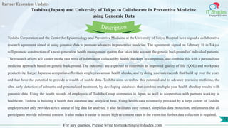 Partner Ecosystem Updates
IT Shades
Engage & Enable
Toshiba (Japan) and University of Tokyo to Collaborate in Preventive Medicine
using Genomic Data
For any queries, Please write to marketing@itshades.com
72
Toshiba Corporation and the Center for Epidemiology and Preventive Medicine at the University of Tokyo Hospital have signed a collaborative
research agreement aimed at using genomic data to promote advances in preventive medicine. The agreement, signed on February 10 in Tokyo,
will promote construction of a next-generation health management system that takes into account the genetic background of individual patients.
The research efforts will center on the vast trove of information collected by health checkups in companies, and combine this with a personalized
medicine approach based on genetic background. The outcomes are expected to contribute to improved quality of life (QOL) and workplace
productivity. Larger Japanese companies offer their employees annual health checks, and by doing so create records that build up over the years
and that have the potential to provide a wealth of usable data. Toshiba aims to realize this potential and to advance precision medicine, the
ultra-early detection of ailments and personalized treatment, by developing databases that combine multiple-year health checkup results with
genomic data. Using the health records of employees of Toshiba Group companies in Japan, as well as cooperation with partners working in
healthcare, Toshiba is building a health data database and analytical base. Using health data voluntarily provided by a large cohort of Toshiba
employees not only provides a rich source of big data for analysis, it also facilitates easy contact, simplifies data protection, and ensures that all
participants provide informed consent. It also makes it easier to secure high re-consent rates in the event that further data collection is required.
Description
 