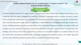 Partner Ecosystem Updates
IT Shades
Engage & Enable
Toshiba (Japan) Opened New Co-creation Space "Creative Circuit™" for
Embody Design Thinking
For any queries, Please write to marketing@itshades.com
73
Toshiba Corporation opened a new space, Creative Circuit™, a co-creation facility where Toshiba Group employees can
collaborate with their partner companies and customers. Designed to encourage people to connect and create, Creative
Circuit will promote collaborations across organizational and professional barriers, and encourage people to demonstrate
their creativity and together create value for a better future. All in a space that can handle the challenges of today’s new
normal. Toshiba established an earlier co-creation studio, K416, in its Smart Community Center in Kawasaki in 2018, and
it quickly secured a solid track record for co-creation and collaborative activities. Creative Circuit™, located in the same
building, makes full use of know-how generated by its predecessor. Its facilities include two co-creation studios, K1 and
K2, which offer a networked environment and a wide range of digital and non-digital resources, and a Maker Space that
provides tools, including 3D printers and laser cutters, to support the quick testing of ideas.
Description
 