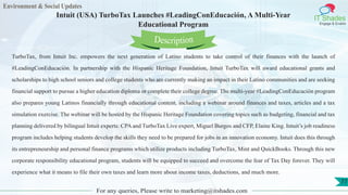 Environment & Social Updates
IT Shades
Engage & Enable
Intuit (USA) TurboTax Launches #LeadingConEducación, A Multi-Year
Educational Program
For any queries, Please write to marketing@itshades.com
77
TurboTax, from Intuit Inc. empowers the next generation of Latino students to take control of their finances with the launch of
#LeadingConEducación. In partnership with the Hispanic Heritage Foundation, Intuit TurboTax will award educational grants and
scholarships to high school seniors and college students who are currently making an impact in their Latino communities and are seeking
financial support to pursue a higher education diploma or complete their college degree. The multi-year #LeadingConEducación program
also prepares young Latinos financially through educational content, including a webinar around finances and taxes, articles and a tax
simulation exercise. The webinar will be hosted by the Hispanic Heritage Foundation covering topics such as budgeting, financial and tax
planning delivered by bilingual Intuit experts: CPA and TurboTax Live expert, Miguel Burgos and CFP, Elaine King. Intuit’s job readiness
program includes helping students develop the skills they need to be prepared for jobs in an innovation economy. Intuit does this through
its entrepreneurship and personal finance programs which utilize products including TurboTax, Mint and QuickBooks. Through this new
corporate responsibility educational program, students will be equipped to succeed and overcome the fear of Tax Day forever. They will
experience what it means to file their own taxes and learn more about income taxes, deductions, and much more.
Description
 