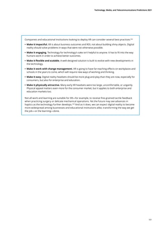 Companies and educational institutions looking to deploy XR can consider several best practices:362
	
• 	
Make it impactful. XR is about business outcomes and ROI, not about building shiny objects. Digital
reality should solve problems in ways that were not otherwise possible.
	
• 	
Make it engaging. Technology for technology’s sake isn’t helpful to anyone. It has to fit into the way
humans work in order to achieve better outcomes.
	
• 	
Make it flexible and scalable. A well-designed solution is built to evolve with new developments in
the technology.
	
• 	
Make it work with change management. XR is going to have far-reaching effects on workplaces and
schools in the years to come, which will require new ways of working and thinking.
	
• 	
Make it easy. Digital reality headsets should be more plug-and-play than they are now, especially for
consumers, but also for enterprise and education.
	
• 	
Make it physically attractive. Many early XR headsets were too large, uncomfortable, or ungainly.
Physical appeal matters even more for the consumer market, but it applies to both enterprise and
education markets too.
Not all work and learning are suitable for XR—for example, to receive fine-grained tactile feedback
when practicing surgery or delicate mechanical operations. Yet the future may see advances in
haptics as the technology further develops.363
And as it does, we can expect digital reality to become
more widespread among businesses and educational institutions alike, transforming the way we get
the job—or the learning—done.
Technology, Media, and Telecommunications Predictions 2021
101
 