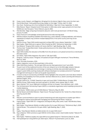 68.	 Casey, Loucks, Stewart, and Wigginton, Bringing AI to the device: Edge AI chips come into their own.
69.	 Patrick Moorhead, “Intel quietly becoming a player on the ‘edge’,” Forbes, April 13, 2020.
70.	 Don Clark, “Nvidia buys Arm from SoftBank for $40 billion,” New York Times, September 13, 2020.
71.	 Mike Robuck, “Report: Despite Covid-19 disruption in 2020, data center capex poised to hit more than
$200B over next five years,” Fierce Telecom, July 24, 2020.
72.	 Pete Bartolik, “Edge computing frameworks abound—with none yet dominant,” IoT World Today,
January 14, 2020.
73.	 https://nasscom.in/knowledge-center/publications/iot-india-next-big-wave
74.	 Deloitte analysis of publicly available information (e.g., press releases, company websites, and industry
newsletters); analysis may combine multiple deployments in the same country and may not be
exhaustive.
75.	 Dell’Oro Group, “Open RAN market expected to eclipse $5B,” press release, September 1, 2020.
76.	 Matt Kapko, “Open RAN set to capture 10% of market by 2025,” SDxCentral, September 2, 2020.
77.	 Ken Wieland, “5G gives RAN market a Q1 boost–Dell’Oro,” Light Reading, May 15, 2020.
78.	 Thomas Seal, Huawei Barometer’ shows political pressure on 5G rollout: Map, Bloomberg,
September 4, 2020.
79.	 Open RAN enables the relocation of the BBU from the cell site to a virtualized central (CU) or distributed
(DU) data center.
80.	 Iain Gillott, “Open RAN integration: Run with it,” iGR, April 2020.
81.	 Pongratz, “Industry voices—Pongratz: Virtualized and open RAN gain momentum,” Fierce Wireless,
March 6, 2020.
82.	 CTIA, The state of wireless, 2018.
83.	 Higher integration costs are discussed later in this article.
84.	 Open RAN Policy Coalition, “5G and open RAN security: Next generation trust,” June 2020.
85.	 To push much of the traditional function of the core network out to the RAN edge network, Rakuten
had to spend considerable time and energy in creating an entirely new automated operations
support system (OSS), working closely with software developers to translate and enrich IT workload
management techniques to meet carrier-grade requirements.
86.	 A recent survey on Connectivity and Mobile Trends highlights that consumers care most about network
reliability and availability from their provider. See Kevin Westcott et al., Build it and they will embrace it,
Deloitte Insights, 2019.
87.	 Claudio Coletti et al., “O-RAN: Towards an open and smart RAN,” O-RAN Alliance, October 2018.
88.	 Dell’Oro Group, “RAN market returned to growth in 1Q 2020,” press release, May 15, 2020.
89.	 Bevin Fletcher, “FCC ‘stuns’ RWA with immediate USF ban on Huawei,” Fierce Wireless, July 1, 2020.
90.	 The 3rd Generation Partnership Project (3GPP) is a standards organization which develops protocols for
mobile telephony.
91.	 Jamie Davies, “GSMA cosies up to O-RAN Alliance,” Telecoms, May 29, 2020.
92.	 Martijn Rasser and Ainikki Riikonen, “Open future: The way forward on 5G,” Center for a New American
Security, July 28, 2020.
93.	 Ibid.
94.	 Rakuten convinced Nokia to open its optical networking and radio equipment to enable open RAN in
exchange for revenue associated with managing and maintaining the Phase 1 build out.
95.	 Eugina Jordan, “Open RAN 101—Integration and beyond: Why, what, when, how?,” RCR Wireless News,
July 23, 2020.
96.	 Matt Kapko, “How Rakuten Mobile corralled vendors for its open RAN vision,” SDxCentral, May 5, 2020.
97.	 Gabriel Brown, “The outlook for 5G open vRAN,” Light Reading, May 11, 2020.
98.	 Ibid.
99.	 Kapko, “How Rakuten Mobile corralled vendors for its open RAN vision.”
100.	 Ray Le Maistre, “DISH commits to open RAN for US 5G rollout, enters retail mobile market,” Telecom TV,
July 1, 2020.
101.	 Matt Kapko, “Telefonica wades into open RAN across global footprint,” SDxCentral, March 18, 2020.
102.	 Intel spokesperson citing Dell’Oro Jan 2020 report, Telecom TV presentation, June 23, 2020.
Technology, Media, and Telecommunications Predictions 2021
104
 