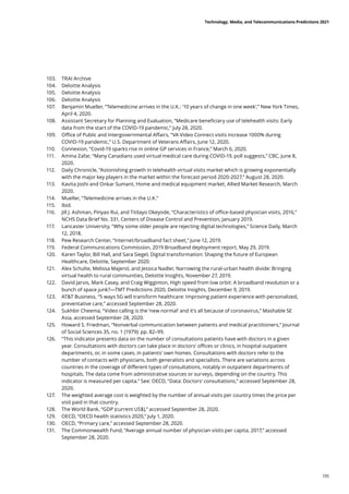 103.	 TRAI Archive
104.	 Deloitte Analysis
105.	 Deloitte Analysis
106.	 Deloitte Analysis
107.	 Benjamin Mueller, “Telemedicine arrives in the U.K.: ‘10 years of change in one week’,” New York Times,
April 4, 2020.
108.	 Assistant Secretary for Planning and Evaluation, “Medicare beneficiary use of telehealth visits: Early
data from the start of the COVID-19 pandemic,” July 28, 2020.
109.	 Office of Public and Intergovernmental Affairs, “VA Video Connect visits increase 1000% during
COVID-19 pandemic,” U.S. Department of Veterans Affairs, June 12, 2020.
110.	 Connexion, “Covid-19 sparks rise in online GP services in France,” March 6, 2020.
111.	 Amina Zafar, “Many Canadians used virtual medical care during COVID-19, poll suggests,” CBC, June 8,
2020.
112.	 Daily Chronicle, “Astonishing growth in telehealth virtual visits market which is growing exponentially
with the major key players in the market within the forecast period 2020-2027,” August 28, 2020.
113.	 Kavita Joshi and Onkar Sumant, Home and medical equipment market, Allied Market Research, March
2020.
114.	 Mueller, “Telemedicine arrives in the U.K.”
115.	 Ibid.
116.	 Jill J. Ashman, Pinyao Rui, and Titilayo Okeyode, “Characteristics of office-based physician visits, 2016,”
NCHS Data Brief No. 331, Centers of Disease Control and Prevention, January 2019.
117.	 Lancaster University, “Why some older people are rejecting digital technologies,” Science Daily, March
12, 2018.
118.	 Pew Research Center, “Internet/broadband fact sheet,” June 12, 2019.
119.	 Federal Communications Commission, 2019 Broadband deployment report, May 29, 2019.
120.	 Karen Taylor, Bill Hall, and Sara Siegel, Digital transformation: Shaping the future of European
Healthcare, Deloitte, September 2020.
121.	 Alex Schulte, Melissa Majerol, and Jessica Nadler, Narrowing the rural-urban health divide: Bringing
virtual health to rural communities, Deloitte Insights, November 27, 2019.
122.	 David Jarvis, Mark Casey, and Craig Wigginton, High speed from low orbit: A broadband revolution or a
bunch of space junk?—TMT Predictions 2020, Deloitte Insights, December 9, 2019.
123.	 ATT Business, “5 ways 5G will transform healthcare: Improving patient experience with personalized,
preventative care,” accessed September 28, 2020.
124.	 Sukhbir Cheema, “Video calling is the ‘new normal’ and it’s all because of coronavirus,” Mashable SE
Asia, accessed September 28, 2020.
125.	 Howard S. Friedman, “Nonverbal communication between patients and medical practitioners,” Journal
of Social Sciences 35, no. 1 (1979): pp. 82–99.
126.	 “This indicator presents data on the number of consultations patients have with doctors in a given
year. Consultations with doctors can take place in doctors’ offices or clinics, in hospital outpatient
departments, or, in some cases, in patients’ own homes. Consultations with doctors refer to the
number of contacts with physicians, both generalists and specialists. There are variations across
countries in the coverage of different types of consultations, notably in outpatient departments of
hospitals. The data come from administrative sources or surveys, depending on the country. This
indicator is measured per capita.” See: OECD, “Data: Doctors’ consultations,” accessed September 28,
2020.
127.	 The weighted average cost is weighted by the number of annual visits per country times the price per
visit paid in that country.
128.	 The World Bank, “GDP (current US$),” accessed September 28, 2020.
129.	 OECD, “OECD health statistics 2020,” July 1, 2020.
130.	 OECD, “Primary care,” accessed September 28, 2020.
131.	 The Commonwealth Fund, “Average annual number of physician visits per capita, 2017,” accessed
September 28, 2020.
Technology, Media, and Telecommunications Predictions 2021
105
 