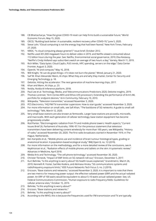 188.	 CB Bhattacharya, “How the great COVID-19 reset can help firms build a sustainable future,” World
Economic Forum, May 15, 2020.
189.	 OECD, “Building back better: A sustainable, resilient recovery after COVID-19,” June 5, 2020.
190.	 Steve Lohr, “Cloud computing is not the energy hog that had been feared,” New York Times, February
27, 2020.
191.	 NRDC, “Is cloud computing always greener?,” issue brief, October 2012.
192.	 Netflix used 451,000 megawatt hours to deliver video in 2019, and Netflix viewers consumed about
112 billion hours during the year. See: Netflix, Environmental social governance, 2019; Elsa Keslassy,
“Netflix’s Cindy Holland says subscribers watch an average of two hours a day,” Variety, March 11, 2019.
193.	 Rich Miller, “Data bytes: Cloud CapEx, PUE trends, HPC spending, servers on the edge,” Data Center
Frontier, August 3, 2020.
194.	 OpenAI, “AI and compute,” May 16, 2018.
195.	 Will Knight, “AI can do great things—if it does not burn the planet,” Wired, January 21, 2020.
196.	 Saif M. Khan Alexander Mann, AI chips: What they are and why they matter, Center for Security and
Emerging Technology, p. 18.
197.	 Deloitte, Hitting the accelerator: The next generation of machine-learning chips, 2017.
198.	 Khan and Mann, AI chips, p. 23.
199.	 Nvidia, Nvidia AI Inference platform, 2018.
200.	 Paul Lee et al. Technology, Media, and Telecommunications Predictions 2020, Deloitte Insights, 2019.
201.	 Thomas Lorenser, “Arm Cortex-M55 and Ethos-U55 processors: Extending the performance of Arm’s ML
portfolio for endpoint devices,” Arm Community, February 10, 2010.
202.	 Wikipedia, “Television transmitter,” accessed November 3, 2020.
203.	 PCS Electronics, “HQ FM/TV transmitter superstore: How to start guide,” accessed November 3, 2020.
204.	 For more information on small cells, see Safi Khan, “The backbone of 5G networks: A guide to small cell
technology,” Telit, March 12, 2020.
205.	 Very small base stations are also known as femtocells. Larger base stations are picocells, microcells,
and macrocells. With each generation of cellular technology, base station equipment has become
progressively smaller.
206.	 Rod Panter, “Electromagnetic radiation from TV and mobile phone towers: Health aspects,” Current
Issues Brief 26, Parliament of Australia, 1996–97. For the previous statement that television
transmitters have been delivering content wirelessly for more than 100 years, see Wikipedia, “History
of radio,” accessed November 20, 2020. The first radio broadcasts started in November 1919, in The
Hague, Netherlands.
207.	 Ken Karipidis et al., “Mobile phone use and incidence of brain tumour histological types, grading or
anatomical location: A population-based ecological study,” BMJ Open 8, no. 12 (2019).
208.	 For more information on the methodology, and for a more detailed review of the conclusions, see A.
Keykhosravi et al., “Radiation effects of mobile phones and tablets on the skin: A systematic review,”
Advances in Medicine, April 2018.
209.	 Media Arts and Technology, “The cell phone technology,” accessed November 30, 2020.
210.	 Christer Törnevik, “Impact of EMF limits on 5G network roll-out,” Ericsson, December 5, 2017.
211.	 Kurt Behnke, “Is this anything to worry about? 5G health issues explained,” Grandmetric, March 26,
2019; Kenneth R. Foster, Sachiko Kodera, and Akimasa Hirata, “5G communications systems and
radiofrequency exposure limits,” IEEE Future Networks Tech Focus 3, no. 2 (2019).
212.	 Ericsson, “Base stations and networks,” accessed November 3, 2020. It is important to note that there
are two metrics for measuring power output: the effective radiated power (ERP) and the actual radiated
power. An ERP of 100 watts would be equivalent to about 5–10 watts actual radiated power. See, US
Federal Communications Commission, “Human exposure to radio frequency fields: Guidelines for
cellular antenna sites,” October 15, 2019.
213.	 Behnke, “Is this anything to worry about?”
214.	 Ericsson, “Base stations and networks.”
215.	 Behnke, “Is this anything to worry about?”
216.	 According to the WHO, this is because the frequencies used for FM transmission and TV are typically
Technology, Media, and Telecommunications Predictions 2021
108
 