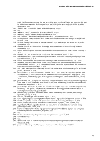 lower than for mobile telephony, that is at around 100 MHz, 300 MHz–400 MHz, and 900–1800 MHz and
up respectively. See World Health Organization, “Electromagnetic fields and public health,” accessed
November 3, 2020.
217.	 Science Direct, “Transmitter power,” accessed November 3, 2020.
218.	 Ibid.
219.	 Wikipedia, “History of television,” accessed November 3, 2020.
220.	 Wikipedia, “History of radio,” accessed November 3, 2020.
221.	 EMF Explained, “Welcome to the EMF explained series,” accessed November 3, 2020.
222.	 Dexter Johnson, “The 5G dilemma: More base stations, more antennas—less energy?,” IEEE Spectrum,
October 3, 2018.
223.	 Beaming forming is also known as massive MIMO; Ericsson, “Radio waves and health: 5G,” accessed
November 3, 2020.
224.	 National Institute of Standards and Technology, “High-power lasers for manufacturing,” accessed
November 3, 2020.
225.	 Ofcom, “Electromagnetic Field (EMF) measurements near 5G mobile phone base stations,” February 21,
2020.
226.	 Full Fact, “5G is not accelerating the spread of the new coronavirus,” March 31, 2020.
227.	 Wasim Ahmed et al., “Four experts investigate how the 5G coronavirus conspiracy theory began,”The
Conversation, June 11, 2020.
228.	 Ofcom, “COVID-19 news and information: Summary of views about misinformation,” July 7, 2020.
229.	 Data from week three of the Ofcom weekly survey of news consumption among UK consumers,
fielded between April 10–12, 2020. For more information, see Ofcom, “COVID-19 news and information:
Consumption and attitudes,” April 21, 2020.
230.	 Ben Cohen, Jared Diamond, and Andrew Beaton, “The decade when numbers broke sports,” Wall Street
Journal, December 19, 2019.
231.	 Oura Health, “Oura partners with WNBA for 2020 season,” press release, Business Wire, July 30, 2020;
Nicole Wetsman, “There’s unproven tech in the NBA’s COVID-19 prevention plan,” Verge, July 31, 2020;
Andrew Cohen, “NBA offers players smart rings to search for signs of COVID-19,” SportTechie, June 18,
2020.
232.	 Jessica Golden, “PGA Tour procures 1,000 smart bands to help detect coronavirus symptoms in golfers,”
CNBC, June 24 2020; Will Ahmed, “Podcast No. 80: Pro golfer Nick Watney on how WHOOP warned him
of COVID-19,” Whoop, June 27, 2020.
233.	 Jessica Golden, “Here’s the device the NFL and NBA are using for coronavirus contact tracing and social
distancing,” CNBC, July 21, 2020; KINEXON, “How KINEXON technology contributes to the restart in
German professional sports,” June 8, 2020.
234.	 Michael Long, “Sports tech investment: Where are the venture capitalists spending their money?,”
SportsPro, January 30, 2020.
235.	 NFL OPS, “NFL next gen stats,” accessed August 31, 2020.
236.	 Laine Higgins, “Big data is coming to the National Hockey League,” Wall Street Journal, October 10, 2019.
237.	 Niall Seewang, “Why Australia leads sports world in wearable technology,” ESPN, June 15, 2016.
238.	 Darren Rovell, “MLB approves device to measure biometrics of players,” ESPN, March 6, 2017.
239.	 Taylor Bloom, “Major League Baseball will now allow players to use two specific wearables during
games,” SportTechie, April 6, 2016.
240.	 Scott Riewald (senior director for high-performance projects, United States Olympic and Paralympic
Committee), interview with authors, August 20, 2020.
241.	 Ibid.
242.	 Northwestern University, “Rogers Research Group,” accessed August 31, 2020.
243.	 Riewald interview.
244.	 Ibid.
245.	 Eben Harrell, “How 1% performance improvements led to Olympic gold,” Harvard Business Review,
October 30, 2015.
246.	 Joe Lemire, “Scouting in the NFL may never be the same,” SportTechie, April 22, 2020.
Technology, Media, and Telecommunications Predictions 2021
109
 