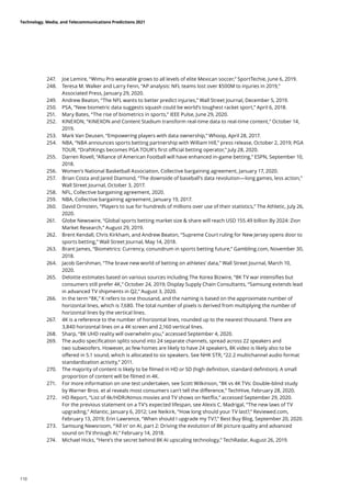 247.	 Joe Lemire, “Wimu Pro wearable grows to all levels of elite Mexican soccer,” SportTechie, June 6, 2019.
248.	 Teresa M. Walker and Larry Fenn, “AP analysis: NFL teams lost over $500M to injuries in 2019,”
Associated Press, January 29, 2020.
249.	 Andrew Beaton, “The NFL wants to better predict injuries,” Wall Street Journal, December 5, 2019.
250.	 PSA, “New biometric data suggests squash could be world’s toughest racket sport,” April 6, 2018.
251.	 Mary Bates, “The rise of biometrics in sports,” IEEE Pulse, June 29, 2020.
252.	 KINEXON, “KINEXON and Content Stadium transform real-time data to real-time content,” October 14,
2019.
253.	 Mark Van Deusen, “Empowering players with data ownership,” Whoop, April 28, 2017.
254.	 NBA, “NBA announces sports betting partnership with William Hill,” press release, October 2, 2019; PGA
TOUR, “DraftKings becomes PGA TOUR’s first official betting operator,” July 28, 2020.
255.	 Darren Rovell, “Alliance of American Football will have enhanced in-game betting,” ESPN, September 10,
2018.
256.	 Women’s National Basketball Association, Collective bargaining agreement, January 17, 2020.
257.	 Brian Costa and Jared Diamond, “The downside of baseball’s data revolution—long games, less action,”
Wall Street Journal, October 3, 2017.
258.	 NFL, Collective bargaining agreement, 2020.
259.	 NBA, Collective bargaining agreement, January 19, 2017.
260.	 David Ornstein, “Players to sue for hundreds of millions over use of their statistics,” The Athletic, July 26,
2020.
261.	 Globe Newswire, “Global sports betting market size  share will reach USD 155.49 billion By 2024: Zion
Market Research,” August 29, 2019.
262.	 Brent Kendall, Chris Kirkham, and Andrew Beaton, “Supreme Court ruling for New Jersey opens door to
sports betting,” Wall Street Journal, May 14, 2018.
263.	 Brant James, “Biometrics: Currency, conundrum in sports betting future,” Gambling.com, November 30,
2018.
264.	 Jacob Gershman, “The brave new world of betting on athletes’ data,” Wall Street Journal, March 10,
2020.
265.	 Deloitte estimates based on various sources including The Korea Bizwire, “8K TV war intensifies but
consumers still prefer 4K,” October 24, 2019; Display Supply Chain Consultants, “Samsung extends lead
in advanced TV shipments in Q2,” August 3, 2020.
266.	 In the term “8K,” K refers to one thousand, and the naming is based on the approximate number of
horizontal lines, which is 7,680. The total number of pixels is derived from multiplying the number of
horizontal lines by the vertical lines.
267.	 4K is a reference to the number of horizontal lines, rounded up to the nearest thousand. There are
3,840 horizontal lines on a 4K screen and 2,160 vertical lines.
268.	 Sharp, “8K UHD reality will overwhelm you,” accessed September 4, 2020.
269.	 The audio specification splits sound into 24 separate channels, spread across 22 speakers and
two subwoofers. However, as few homes are likely to have 24 speakers, 8K video is likely also to be
offered in 5.1 sound, which is allocated to six speakers. See NHK STR, “22.2 multichannel audio format
standardization activity,” 2011.
270.	 The majority of content is likely to be filmed in HD or SD (high definition, standard definition). A small
proportion of content will be filmed in 4K.
271.	 For more information on one test undertaken, see Scott Wilkinson, “8K vs 4K TVs: Double-blind study
by Warner Bros. et al reveals most consumers can’t tell the difference,” TechHive, February 28, 2020.
272.	 HD Report, “List of 4k/HDR/Atmos movies and TV shows on Netflix,” accessed September 29, 2020.
For the previous statement on a TV’s expected lifespan, see Alexis C. Madrigal, “The new laws of TV
upgrading,” Atlantic, January 6, 2012; Lee Neikirk, “How long should your TV last?,” Reviewed.com,
February 13, 2019; Erin Lawrence, “When should I upgrade my TV?,” Best Buy Blog, September 20, 2020.
273.	 Samsung Newsroom, “‘All in’ on AI, part 2: Driving the evolution of 8K picture quality and advanced
sound on TV through AI,” February 14, 2018.
274.	 Michael Hicks, “Here’s the secret behind 8K AI upscaling technology,” TechRadar, August 26, 2019.
Technology, Media, and Telecommunications Predictions 2021
110
 