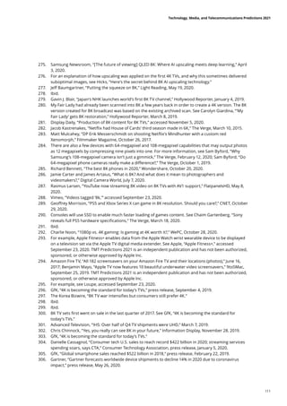 275.	 Samsung Newsroom, “[The future of viewing] QLED 8K: Where AI upscaling meets deep learning,” April
3, 2020.
276.	 For an explanation of how upscaling was applied on the first 4K TVs, and why this sometimes delivered
suboptimal images, see Hicks, “Here’s the secret behind 8K AI upscaling technology.”
277.	 Jeff Baumgartner, “Putting the squeeze on 8K,” Light Reading, May 19, 2020.
278.	 Ibid.
279.	 Gavin J. Blair, “Japan’s NHK launches world’s first 8K TV channel,” Hollywood Reporter, January 4, 2019.
280.	 My Fair Lady had already been scanned into 8K a few years back in order to create a 4K version. The 8K
version created for 8K broadcast was based on the existing archived scan. See Carolyn Giardina, “‘My
Fair Lady’ gets 8K restoration,” Hollywood Reporter, March 8, 2019.
281.	 Display Daily, “Production of 8K content for 8K TVs,” accessed November 5, 2020.
282.	 Jacob Kastrenakes, “Netflix had House of Cards’ third season made in 6K,” The Verge, March 10, 2015.
283.	 Matt Mulcahey, “DP Erik Messerschmidt on shooting Netflix’s Mindhunter with a custom red
Xenomorph,” Filmmaker Magazine, October 26, 2017.
284.	 There are also a few devices with 64-megapixel and 108-megapixel capabilities that may output photos
as 12 megapixels by compressing nine pixels into one. For more information, see Sam Byford, “Why
Samsung’s 108-megapixel camera isn’t just a gimmick,” The Verge, February 12, 2020; Sam Byford, “Do
64-megapixel phone cameras really make a difference?,” The Verge, October 1, 2019.
285.	 Richard Bennett, “The best 8K phones in 2020,” Wondershare, October 20, 2020.
286.	 Jamie Carter and James Artaius, “What is 8K? And what does it mean to photographers and
videomakers?,” Digital Camera World, July 7, 2020.
287.	 Rasmus Larsen, “YouTube now streaming 8K video on 8K TVs with AV1 support,” FlatpanelsHD, May 8,
2020.
288.	 Vimeo, “Videos tagged ‘8k,’” accessed September 23, 2020.
289.	 Geoffrey Morrison, “PS5 and Xbox Series X can game in 8K resolution. Should you care?,” CNET, October
29, 2020.
290.	 Consoles will use SSD to enable much faster loading of games content. See Chaim Gartenberg, “Sony
reveals full PS5 hardware specifications,” The Verge, March 18, 2020.
291.	 Ibid.
292.	 Charlie Noon, “1080p vs. 4K gaming: Is gaming at 4K worth it?,” WePC, October 28, 2020.
293.	 For example, Apple Fitness+ enables data from the Apple Watch wrist wearable device to be displayed
on a television set via the Apple TV digital media extender. See Apple, “Apple Fitness+,” accessed
September 23, 2020. TMT Predictions 2021 is an independent publication and has not been authorized,
sponsored, or otherwise approved by Apple Inc.
294.	 Amazon Fire TV, “All 182 screensavers on your Amazon Fire TV and their locations (photos),” June 16,
2017; Benjamin Mayo, “Apple TV now features 10 beautiful underwater video screensavers,” 9to5Mac,
September 25, 2019. TMT Predictions 2021 is an independent publication and has not been authorized,
sponsored, or otherwise approved by Apple Inc.
295.	 For example, see Loupe, accessed September 23, 2020.
296.	 GfK, “4K is becoming the standard for today’s TVs,” press release, September 4, 2019.
297.	 The Korea Bizwire, “8K TV war intensifies but consumers still prefer 4K.”
298.	 Ibid.
299.	 Ibid.
300.	 8K TV sets first went on sale in the last quarter of 2017. See GfK, “4K is becoming the standard for
today’s TVs.”
301.	 Advanced Television, “IHS: Over half of Q4 TV shipments were UHD,” March 7, 2019.
302.	 Chris Chinnock, “Yes, you really can see 8K in your future,” Information Display, November 28, 2019.
303.	 GfK, “4K is becoming the standard for today’s TVs.”
304.	 Danielle Cassagnol, “Consumer tech U.S. sales to reach record $422 billion in 2020; streaming services
spending soars, says CTA,” Consumer Technology Association, press release, January 5, 2020.
305.	 GfK, “Global smartphone sales reached $522 billion in 2018,” press release, February 22, 2019.
306.	 Gartner, “Gartner forecasts worldwide device shipments to decline 14% in 2020 due to coronavirus
impact,” press release, May 26, 2020.
Technology, Media, and Telecommunications Predictions 2021
111
 