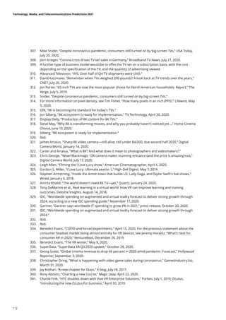307.	 Mike Snider, “Despite coronavirus pandemic, consumers still turned on by big-screen TVs,” USA Today,
July 20, 2020.
308.	 Jörn Krieger, “Corona crisis drives TV set sales in Germany,” Broadband TV News, July 21, 2020.
309.	 A further type of business model would be to offer the TV set on a subscription basis, with the cost
depending on the specification of the TV, and the quantity of advertising viewed.
310.	 Advanced Television, “IHS: Over half of Q4 TV shipments were UHD.”
311.	 David Katzmaier, “Remember when TVs weighed 200 pounds? A look back at TV trends over the years,”
CNET, July 26, 2020.
312.	 Jon Porter, “65-inch TVs are now the most popular choice for North American households: Report,” The
Verge, July 5, 2019.
313.	 Snider, “Despite coronavirus pandemic, consumers still turned on by big-screen TVs.”
314.	 For more information on pixel density, see Tim Fisher, “How many pixels in an inch (PPI)?,” Lifewire, May
5, 2020.
315.	 GfK, “4K is becoming the standard for today’s TVs.”
316.	 Jon Silberg, “8K ecosystem is ready for implementation,” TV Technology, April 20, 2020.
317.	 Display Daily, “Production of 8K content for 8K TVs.”
318.	 Steve May, “Why 8K is transforming movies, and why you probably haven’t noticed yet...,” Home Cinema
Choice, June 19, 2020.
319.	 Silberg, “8K ecosystem is ready for implementation.”
320.	 Ibid.
321.	 James Artaius, “Sharp 8K video camera—still alive, still under $4,000, due second half 2020,” Digital
Camera World, January 14, 2020.
322.	 Carter and Artaius, “What is 8K? And what does it mean to photographers and videomakers?.”
323.	 Chris George, “Wow! Blackmagic 12K camera makes stunning entrance (and the price is amazing too),”
Digital Camera World, July 17, 2020.
324.	 Leigh Allen, “Filming the I Love Lucy show,” American Cinematographer, April 1, 2020.
325.	 Gordon S. Miller, “I Love Lucy: Ultimate season 1,” High-Def Digest, May 7, 2014.
326.	 Stephen Armstrong, “Inside the Amish town that builds U2, Lady Gaga, and Taylor Swift’s live shows,”
Wired, January 5, 2018.
327.	 Amrita Khalid, “The world doesn’t need 8K TV—yet,” Quartz, January 24, 2020.
328.	 Tony DeMarinis et al., Real learning in a virtual world: How VR can improve learning and training
outcomes, Deloitte Insights, August 14, 2018.
329.	 IDC, “Worldwide spending on augmented and virtual reality forecast to deliver strong growth through
2024, according to a new IDC spending guide,” November 17, 2020.
330.	 Gartner, “Gartner says worldwide IT spending to grow 4% in 2021,” press release, October 20, 2020.
331.	 IDC, “Worldwide spending on augmented and virtual reality forecast to deliver strong growth through
2024.”
332.	 Ibid.
333.	 Ibid.
334.	 Benedict Evans, “COVID and forced experiments,” April 13, 2020. For the previous statement about the
consumer headset market being almost entirely for VR devices, see Jeremy Horwitz, “What’s next for
consumer AR in 2020,” VentureBeat, December 26, 2019.
335.	 Benedict Evans, “The VR winter,” May 9, 2020.
336.	 SuperData, “SuperData XR Q3 2020 update,” October 28, 2020.
337.	 Georg Szalai, “Global cinema revenue to drop 66 percent in 2020 amid pandemic: Forecast,” Hollywood
Reporter, September 3, 2020.
338.	 Christopher Dring, “What is happening with video game sales during coronavirus,” GamesIndustry.biz,
March 31, 2020.
339.	 Jay Kothari, “A new chapter for Glass,” X blog, July 18, 2017.
340.	 Rony Abovitz, “Charting a new course,” Magic Leap, April 22, 2020.
341.	 Charlie Fink, “HTC doubles down with Vive VR Enterprise Solutions,” Forbes, July 1, 2019; Oculus,
“Introducing the new Oculus for business,” April 30, 2019.
Technology, Media, and Telecommunications Predictions 2021
112
 