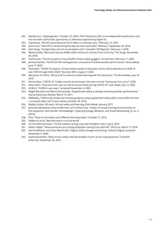 342.	 MacRumors, “Apple glasses,” October 22, 2020. TMT Predictions 2021 is an independent publication and
has not been authorized, sponsored, or otherwise approved by Apple Inc.
343.	 SuperData, “XR will save enterprise $13.5 billion in training costs,” February 13, 2019.
344.	 Jane Incao, “How VR is transforming the way we train associates,” Walmart, September 20, 2018.
345.	 John Dujay, “Google Glass returns as workplace tool,” Canadian HR Reporter, February 1, 2018.
346.	 Makena Kelly, “Microsoft secures $480 million HoloLens contract from US Army,” The Verge, November
28, 2018.
347.	 Todd South, “The Army wants to buy 40,000 ‘mixed reality’ goggles,” ArmyTimes, February 11, 2020.
348.	 Jeremy Horwitz, “NHS finds VR training boosts coronavirus frontline worker performance,” VentureBeat,
June 17, 2020.
349.	 Technavio, “COVID-19 impacts: Virtual reality market in education sector will accelerate at a CAGR of
over 59% through 2020–2024,” Business Wire, August 7, 2020.
350.	 Maryanne St. Denis, “Brock prof to enhance online learning with 3D classroom,” The BrockNews, July 18,
2019.
351.	 Denise Ryan, “COVID-19: Trades schools are thriving in the new normal,” Vancouver Sun, June 7, 2020.
352.	 Alicia Kelso, “How one UofL class turned to virtual reality during COVID-19,” UofL News, July 13, 2020.
353.	 VirBELA, “VirBELA use cases,” accessed November 4, 2020.
354.	 Magid Abraham and Marco Annunziata, “Augmented reality is already improving worker performance,”
Harvard Business Review, March 13, 2017.
355.	 XMReality, “Field study shows that remote guidance using augmented reality (AR) is more effective than
a standard video call,” press release, October 30, 2018.
356.	 Bobby Carlton, VR Learn: Virtual reality and learning, Eliott Masie, January 2017.
357.	 Johannes Moskaliuk, Johanna Bertram, and Ulrike Cress, “Impact of virtual training environments on
the acquisition and transfer of knowledge,” Cyberpsychology, Behavior, and Social Networking 16, no. 3
(2013).
358.	 Pixo, “How virtual reality suits different learning styles,” October 21, 2019.
359.	 DeMarinis et al., Real learning in a virtual world.
360.	 US Fire Administration, “Virtual reality training may save firefighter lives,” July 8, 2020.
361.	 Dieter Holger, “How businesses are cutting employee training costs with VR,” VR Scout, March 17, 2018.
362.	 Henrik Ebbesen and Claus Machholdt, “Digital reality changes everything,” Deloitte Digital, accessed
November 4, 2020.
363.	 Sophie Bushwick, “New virtual reality interface enables ‘touch’ across long distances,” Scientific
American, November 20, 2019.
Technology, Media, and Telecommunications Predictions 2021
113
 