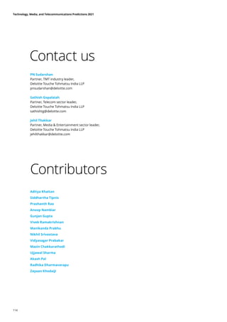 Contact us
Contributors
PN Sudarshan
Partner, TMT industry leader,
Deloitte Touche Tohmatsu India LLP
pnsudarshan@deloitte.com
Sathish Gopalaiah
Partner, Telecom sector leader,
Deloitte Touche Tohmatsu India LLP
sathishtg@deloitte.com
Jehil Thakkar
Partner, Media  Entertainment sector leader,
Deloitte Touche Tohmatsu India LLP
jehilthakkar@deloitte.com
Aditya Khaitan
Siddhartha Tipnis
Prashanth Rao
Anoop Nambiar
Gunjan Gupta
Vivek Ramakrishnan
Manikanda Prabhu
Nikhil Srivastava
Vidyasagar Prabakar
Mazin Chakkarathodi
Ujjawal Sharma
Akash Pal
Radhika Dharmavarapu
Zayaan Khodaiji
Technology, Media, and Telecommunications Predictions 2021
114
 