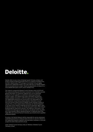 Deloitte refers to one or more of Deloitte Touche Tohmatsu Limited, a UK
private company limited by guarantee (“DTTL”), its network of member firms,
and their related entities. DTTL and each of its member firms are legally
separate and independent entities. DTTL (also referred to as “Deloitte Global”)
does not provide services to clients. Please see www.deloitte.com/about for a
more detailed description of DTTL and its member firms.
This material is prepared by Deloitte Touche Tohmatsu India LLP (DTTILLP).
This material (including any information contained in it) is intended to provide
general information on a particular subject(s) and is not an exhaustive
treatment of such subject(s) or a substitute to obtaining professional
services or advice. This material may contain information sourced from
publicly available information or other third party sources. DTTILLP does
not independently verify any such sources and is not responsible for any
loss whatsoever caused due to reliance placed on information sourced
from such sources. None of DTTILLP, Deloitte Touche Tohmatsu Limited, its
member firms, or their related entities (collectively, the “Deloitte Network”)
is, by means of this material, rendering any kind of investment, legal or other
professional advice or services. You should seek specific advice of the relevant
professional(s) for these kind of services. This material or information is not
intended to be relied upon as the sole basis for any decision which may affect
you or your business. Before making any decision or taking any action that
might affect your personal finances or business, you should consult a qualified
professional adviser.
No entity in the Deloitte Network shall be responsible for any loss whatsoever
sustained by any person or entity by reason of access to, use of or reliance on,
this material. By using this material or any information contained in it, the user
accepts this entire notice and terms of use.
©2021 Deloitte Touche Tohmatsu India LLP. Member of Deloitte Touche
Tohmatsu Limited
 