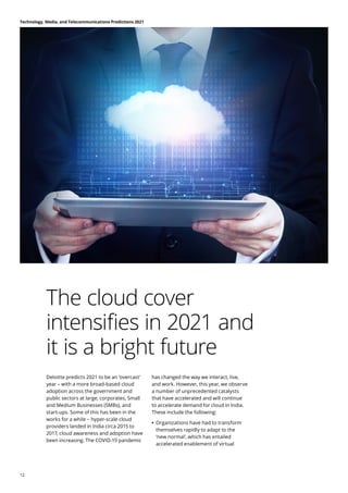 The cloud cover
intensifies in 2021 and
it is a bright future
Deloitte predicts 2021 to be an ‘overcast’
year – with a more broad-based cloud
adoption across the government and
public sectors at large, corporates, Small
and Medium Businesses (SMBs), and
start-ups. Some of this has been in the
works for a while − hyper-scale cloud
providers landed in India circa 2015 to
2017, cloud awareness and adoption have
been increasing. The COVID-19 pandemic
has changed the way we interact, live,
and work. However, this year, we observe
a number of unprecedented catalysts
that have accelerated and will continue
to accelerate demand for cloud in India.
These include the following:
	
• 	
Organizations have had to transform
themselves rapidly to adapt to the
‘new normal’, which has entailed
accelerated enablement of virtual
Technology, Media, and Telecommunications Predictions 2021
12
 