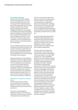 IoT and edge computing
With the drive and need for digitally
transforming organizations at a much
wider scale and pace, we see an ever-
increasing need for integrating various
parts of the organization and connecting
multiple end points with minimum
latency, augmented with Artificial
Intelligence (AI)/Machine Learning (ML).
IoT and edge computing are the building
blocks for enabling such transformations.
We are seeing diverse deployment use
cases emerging in areas such as smart
cities, electric vehicle charging, smart
surveillance, and smart manufacturing.
These use cases are expected to grow in
the next few years.
The rise of edge computing can in part be
attributed to the dramatic increase in the
number of IoT devices connected to the
internet every second. Edge computing
allows data generated by IoT devices to
be processed closer to its sources instead
of sending it across networks.
Expected proliferation of 5G capabilities
will add more muscle to edge computing
capabilities and serve as a power boost.
In the next few years, we are expecting
to see many IoT providers diversify
their focus equally on the consumer
marketplace. A plethora of IoT-generated
end points would also mean massive
transactional volumes and a potentially
wider proliferation of cyber risks. As a
result, we see a need for emergence of
new IoT security models to manage this.
‘Server less’ or ‘Function as a Service’
(FaaS)
Serverless, also known as FaaS, is
the next evolution from monolithic
application architecture after service-
oriented architecture and micro-services
architecture.
Serverless is a technology that
implements functions in the cloud on a
need basis. Enterprises rely on serverless
computing because it provides space
to work on core products without the
pressure to operate or manage servers.
The real innovation of these systems
is the possibility to run applications
without worrying about the underlying
infrastructure. For instance, this would
result in provisioning, scalability, and
server management being automatically
administered, with enormous advantages
for flexibility and performance, at a lower
cost.
Going serverless allows organizations
to optimize capital expenditures and
overall Total Cost of Ownership (TCO).
In addition, serverless infrastructure
reduces the need for human resource
deployment as a focus on batch
processing decreases. Together, these
reduce expenses significantly.
Serverless stacks from hyperscale
cloud providers create a robust and
intuitive environment for the developer
community at large. This further offers
a large set of ‘on cloud capabilities,’
which can be used as needed, enabling
developers to run at scale economically
and deliver highly agile application
development outcomes. Adoption
of serverless computing allows
organizations to shift from the restrictive,
time-consuming, and draining traditional
workflows and engage in event-based
computing. Now, coders can just write
algorithms and the serverless provider
can take care of the data storage and
computing needs. This will not only
reduce the time of transaction processing
and the cost of DevOps, but also free up
the time and space for coders to take on
other business logic tasks. Serverless
computing gives organizations the
freedom to focus on their core business
offerings and deal with only low-level
OS issues. Deployers, coders, and top
management can use this time, money,
and opportunity to develop competitive
offerings. This can help the organization
overtake competitors.
Technology, Media, and Telecommunications Predictions 2021
14
 