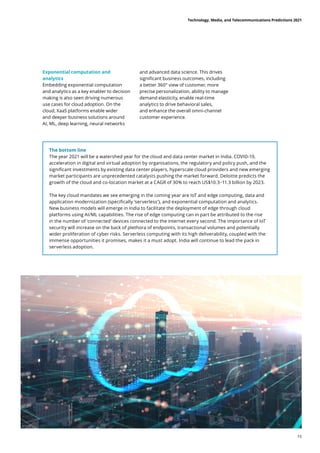 Exponential computation and
analytics
Embedding exponential computation
and analytics as a key enabler to decision
making is also seen driving numerous
use cases for cloud adoption. On the
cloud, XaaS platforms enable wider
and deeper business solutions around
AI, ML, deep learning, neural networks
and advanced data science. This drives
significant business outcomes, including
a better 360° view of customer, more
precise personalization, ability to manage
demand elasticity, enable real-time
analytics to drive behavioral sales,
and enhance the overall omni-channel
customer experience.
The bottom line
The year 2021 will be a watershed year for the cloud and data center market in India. COVID-19,
acceleration in digital and virtual adoption by organisations, the regulatory and policy push, and the
significant investments by existing data center players, hyperscale cloud providers and new emerging
market participants are unprecedented catalysts pushing the market forward. Deloitte predicts the
growth of the cloud and co-location market at a CAGR of 30% to reach US$10.3−11.3 billion by 2023.
The key cloud mandates we see emerging in the coming year are IoT and edge computing, data and
application modernization (specifically ‘serverless’), and exponential computation and analytics.
New business models will emerge in India to facilitate the deployment of edge through cloud
platforms using AI/ML capabilities. The rise of edge computing can in part be attributed to the rise
in the number of ‘connected’ devices connected to the internet every second. The importance of IoT
security will increase on the back of plethora of endpoints, transactional volumes and potentially
wider proliferation of cyber risks. Serverless computing with its high deliverability, coupled with the
immense opportunities it promises, makes it a must adopt. India will continue to lead the pack in
serverless adoption.
Technology, Media, and Telecommunications Predictions 2021
15
 