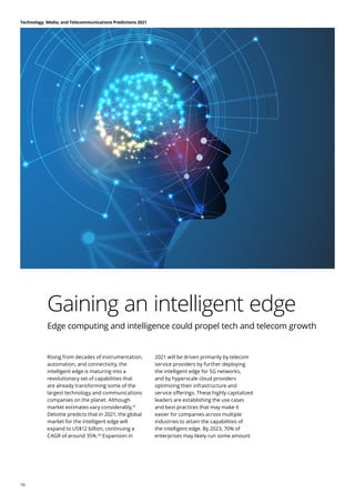 Gaining an intelligent edge
Edge computing and intelligence could propel tech and telecom growth
Rising from decades of instrumentation,
automation, and connectivity, the
intelligent edge is maturing into a
revolutionary set of capabilities that
are already transforming some of the
largest technology and communications
companies on the planet. Although
market estimates vary considerably,41
Deloitte predicts that in 2021, the global
market for the intelligent edge will
expand to US$12 billion, continuing a
CAGR of around 35%.42
Expansion in
2021 will be driven primarily by telecom
service providers by further deploying
the intelligent edge for 5G networks,
and by hyperscale cloud providers
optimizing their infrastructure and
service offerings. These highly capitalized
leaders are establishing the use cases
and best practices that may make it
easier for companies across multiple
industries to attain the capabilities of
the intelligent edge. By 2023, 70% of
enterprises may likely run some amount
Technology, Media, and Telecommunications Predictions 2021
16
 