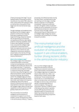 of data processing at the edge.43
As one
leading Graphics Processing Unit (GPU)
manufacturer has stated, “We're about to
enter a phase where we're going to create
an internet that is thousands of times
bigger than the internet that we enjoy
today.”44
Though challenges and headwinds exist,
we believe that the intelligent edge is
poised to transform the computing
landscape, propelling the world’s
largest technology companies towards
the next generation of connectivity
and operational efficiency. By bringing
powerful computing capabilities closer
to where data originates and needs
to be consumed, the intelligent edge
is expected to unlock potential for
faster, less expensive, and more secure
operations across several use cases
ranging from autonomous vehicles to
virtual reality to the Internet of Things
(IoT)—helping to accelerate the Fourth
Industrial Revolution.45
What is the intelligent edge?
The intelligent edge is the combination
of advanced wireless connectivity,
compact processing power, and artificial
intelligence (AI) located near devices that
use and generate data.46
It represents
an evolution and convergence of trends
in industrial monitoring, automated
manufacturing, utility management, and
telecommunications, further amplified
by cloud computing, data analytics,
and AI. The intelligent edge puts these
latter capabilities physically near where
data needs rapid analysis and response,
enabling that data to be acted on
directly or filtered to push only the most
important bits to the core. In particular,
the intelligent edge’s ability to bring cloud
capabilities to remote operations could
greatly amplify their performance.
The monumental rise of artificial
intelligence and the evolution of
computation to support it are critical
enablers, further driving tectonics shifts
in the semiconductor industry.47
Graphics
The monumental rise of
artificial intelligence and the
evolution of computation to
support it are critical enablers,
further driving tectonic shifts
in the semiconductor industry.
processing units (GPUs) have been moving
into data centers, and dedicated AI chips
are reaching out to the edges, including
devices to operate on incoming data
immediately.48
Advanced connectivity
ties them all together, while virtualization
enables services to seamlessly run across a
web of diverse and dynamic components,
from the cloud to the edge. Indeed,
effective planning and implementation of
an intelligent edge strategy may require
coordination and orchestration of multiple
ecosystem providers.
This rise of the intelligent edge will
likely drive the evolution of service
architectures to become more location-
driven, decentralized, and distributed.
The intelligent edge does not replace the
cloud or data centers but, rather, is an
element within a holistic cloud-to-edge
architecture.49
Some components of a
service will run in a centralized cloud,
others at the data center, and more yet at
the edges on sensor arrays, autonomous
vehicles, and potentially billions of
machine endpoints. The ways that
computation operates on different parts
of the data journey, where it operates,
and the differing requirements those
operations place on connectivity and
speed may reshape how services are
architected by distributing components
based on their needs.
Technology, Media, and Telecommunications Predictions 2021
17
 