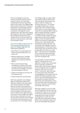There are challenges to overcome,
however standards and best practices
have yet to cohere, and issues with
interoperability and security will likely
become more visible. The intelligent edge
today combines solutions from telecoms,
hyperscalers, and technology providers,
and effective implementation requires
coordination and integration across
multiple sectors. Who owns which pieces?
Who makes the most of their capabilities?
Who will deliver the best end-to-end
solutions for the rest of the market? The
answers to these questions could shape
the landscape for years.
Why is the intelligent edge important?
For businesses with data-driven use
cases, the intelligent edge offers the
following key capabilities:50
	
• 
More efficient use of bandwidth and
greater network visibility which can
lower costs
	
• Resilience against poor, unreliable,
and lost connectivity due to lower
dependency on wide-area networks
(WANs)
	
• More control over data triage,
normalization, residency, and privacy
through the ability to keep more data
local rather than needing to transmit it
across the network to the core
	
• Support for low-latency use cases and
fast response times
	
• Greater automation and autonomys
With these capabilities, the intelligent
edge can add greater visibility across
operations, support faster data analysis
and real-time response, and enable
better automation and more dynamic
systems. If certain microservices require
very low latency and high security, such
as facial recognition for facility access,
they can execute at the edge rather than
in the cloud. This can enable much tighter
decision loops, reducing the costs and
security risks of network transit. The edge
can send the most important bits to the
core and the core can manage the edge.
The intelligent edge can support large-
scale transformational solutions that
could radically evolve manufacturing,
logistics, robotics, mobility, and
consumer electronics.51
For instance,
an intelligent edge system can shift
supply chains from somewhat fragile,
linear systems to more programmable,
responsive, and adaptive digital networks
able to reshape themselves to address
changing demands and disruptions.52
As another example, utilities and similar
organizations could use the intelligent
edge to connect AI-enabled drones to
address mounting risks posed by aging
infrastructure,53
which would make
identifying and addressing those risks
much faster. One Norwegian oil rig has
already deployed a remote autonomous
robotic dog on that can patrol the rig and
visually inspect for issues such as gas
leaks.54
These devices can be deployed
24/7 to map and monitor assets, flag
problems, and alert the rig’s networks
and crews of potential risks.
The advantages of using the intelligent
edge for such operations can be
significant. Consider how an automated
drone could inspect a pipeline for
defects. With cloud, the drone might fill
its local storage with video of a pipeline
inspection, then return to its base
station. It would then upload the video
to a remote data center, potentially
sending gigabytes of information over the
network and requiring significant time
to do so. The cloud would apply machine
learning (ML) to evaluate the data for
defects and, upon spotting them, return
that information back to the pipeline site
to provoke a response: Treat the defect
and possibly reroute flows.
With edge intelligence, the same AI/ML
inference algorithms that the cloud uses
to evaluate the video can be run directly
on the drone. Instead of scanning and
analyzing the entire video, the drone
could operate on a small, near-real-
time buffer of the video feed to classify
defects. When it identifies a defect, the
drone can immediately notify nearby
Technology, Media, and Telecommunications Predictions 2021
18
 