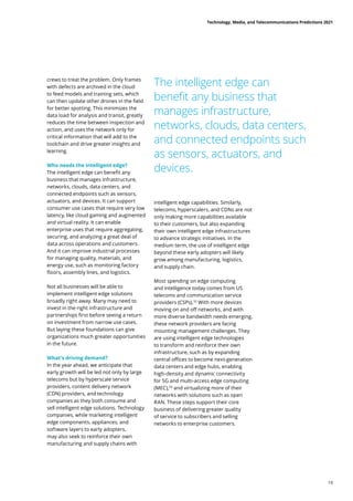 crews to treat the problem. Only frames
with defects are archived in the cloud
to feed models and training sets, which
can then update other drones in the field
for better spotting. This minimizes the
data load for analysis and transit, greatly
reduces the time between inspection and
action, and uses the network only for
critical information that will add to the
toolchain and drive greater insights and
learning.
Who needs the intelligent edge?
The intelligent edge can benefit any
business that manages infrastructure,
networks, clouds, data centers, and
connected endpoints such as sensors,
actuators, and devices. It can support
consumer use cases that require very low
latency, like cloud gaming and augmented
and virtual reality. It can enable
enterprise uses that require aggregating,
securing, and analyzing a great deal of
data across operations and customers.
And it can improve industrial processes
for managing quality, materials, and
energy use, such as monitoring factory
floors, assembly lines, and logistics.
Not all businesses will be able to
implement intelligent edge solutions
broadly right away. Many may need to
invest in the right infrastructure and
partnerships first before seeing a return
on investment from narrow use cases.
But laying these foundations can give
organizations much greater opportunities
in the future.
What’s driving demand?
In the year ahead, we anticipate that
early growth will be led not only by large
telecoms but by hyperscale service
providers, content delivery network
(CDN) providers, and technology
companies as they both consume and
sell intelligent edge solutions. Technology
companies, while marketing intelligent
edge components, appliances, and
software layers to early adopters,
may also seek to reinforce their own
manufacturing and supply chains with
intelligent edge capabilities. Similarly,
telecoms, hyperscalers, and CDNs are not
only making more capabilities available
to their customers, but also expanding
their own intelligent edge infrastructures
to advance strategic initiatives. In the
medium term, the use of intelligent edge
beyond these early adopters will likely
grow among manufacturing, logistics,
and supply chain.
Most spending on edge computing
and intelligence today comes from US
telecoms and communication service
providers (CSPs).55
With more devices
moving on and off networks, and with
more diverse bandwidth needs emerging,
these network providers are facing
mounting management challenges. They
are using intelligent edge technologies
to transform and reinforce their own
infrastructure, such as by expanding
central offices to become next-generation
data centers and edge hubs, enabling
high-density and dynamic connectivity
for 5G and multi-access edge computing
(MEC),56
and virtualizing more of their
networks with solutions such as open
RAN. These steps support their core
business of delivering greater quality
of service to subscribers and selling
networks to enterprise customers.
The intelligent edge can
benefit any business that
manages infrastructure,
networks, clouds, data centers,
and connected endpoints such
as sensors, actuators, and
devices.
Technology, Media, and Telecommunications Predictions 2021
19
 