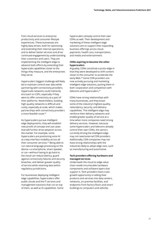 from cloud services to enterprise
productivity and consumer lifestyle
experiences. These businesses are
highly data-driven, both for optimizing
and extending their internal operations,
and to deliver better services and drive
continued engagement by understanding
their customers and users. They are
implementing the intelligent edge to
advance both efforts by extending their
hyperscale capabilities closer to the
things they measure, and the enterprises
they serve.
Hyperscalers’ biggest challenge will likely
be to maintain control over data while
partnering with connectivity providers.
Hyperscale networks could indirectly
encroach on CSPs, especially if they
were to offer connectivity as a part of
their platforms. Nevertheless, building
high-quality networks is difficult and
costly, especially at scale, which makes
partnerships with connectivity providers
a more feasible route.62
As hyperscalers pursue intelligent
edge deployments, they will establish
new proofs of concept and use cases
that will further drive adoption across
the market. For example, some
hyperscalers are positioning voice AI
as a key interface modality across all
their consumer services.63
Being able to
run natural language processing on the
device—a smartphone, smart speaker,
or car—without having to go back to
the cloud can reduce latency, guard
against connectivity failures and security
breaches, and deliver greater quality
of service while retaining data within
regulatory jurisdictions.
For businesses deploying intelligent
edge capabilities, hyperscalers offer
public clouds and the IT services and
management solutions that run on top
of them, as well as AI capabilities. Some
hyperscalers already control their own
CDNs as well. Their development and
marketing of these intelligent edge
solutions aim to support their expanding
business offerings across cloud,
payments, health care, transportation,
and media and entertainment.
CDNs aspiring to become the other
hyperscalers
Arguably, CDNs constitute a proto-edge in
that they were developed to shift content
closer to the consumer to accelerate the
early Web.64
Some CDN providers are
now actively pursuing and marketing
intelligent edge solutions, putting them in
both cooperation and competition with
telecoms and hyperscalers.65
CDNs have strong relationships with
many businesses, and they boast
some of the industry’s highest-quality,
redundancy, security, and delivery
capabilities. The intelligent edge may
reinforce their delivery networks and
enable greater quality of service at a
time when more companies need strong
delivery services. However, because
some hyperscalers and telecoms already
control their own CDNs, the sectors
currently driving the intelligent edge
may not need external CDN providers.
Additionally, CDN companies may not
have strong relationships with the
industries likely to adopt edge next, such
as manufacturing and automotive.
Tech providers offering hardware and
managed services
Underneath the cloud-to-edge value
chain reside innumerable hardware
components and software layers that
support it. Tech providers have a vast
growth opportunity in selling their
products and services into data centers,
networks, on-premise facilities, and
endpoints from factory floors and smart
buildings to computers and vehicles.
Technology, Media, and Telecommunications Predictions 2021
21
 