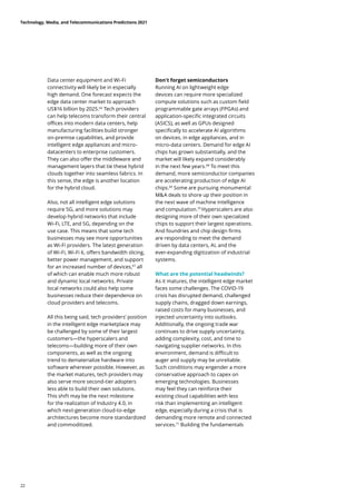 Data center equipment and Wi-Fi
connectivity will likely be in especially
high demand. One forecast expects the
edge data center market to approach
US$16 billion by 2025.66
Tech providers
can help telecoms transform their central
offices into modern data centers, help
manufacturing facilities build stronger
on-premise capabilities, and provide
intelligent edge appliances and micro-
datacenters to enterprise customers.
They can also offer the middleware and
management layers that tie these hybrid
clouds together into seamless fabrics. In
this sense, the edge is another location
for the hybrid cloud.
Also, not all intelligent edge solutions
require 5G, and more solutions may
develop hybrid networks that include
Wi-Fi, LTE, and 5G, depending on the
use case. This means that some tech
businesses may see more opportunities
as Wi-Fi providers. The latest generation
of Wi-Fi, Wi-Fi 6, offers bandwidth slicing,
better power management, and support
for an increased number of devices,67
all
of which can enable much more robust
and dynamic local networks. Private
local networks could also help some
businesses reduce their dependence on
cloud providers and telecoms.
All this being said, tech providers’ position
in the intelligent edge marketplace may
be challenged by some of their largest
customers—the hyperscalers and
telecoms—building more of their own
components, as well as the ongoing
trend to dematerialize hardware into
software wherever possible. However, as
the market matures, tech providers may
also serve more second-tier adopters
less able to build their own solutions.
This shift may be the next milestone
for the realization of Industry 4.0, in
which next-generation cloud-to-edge
architectures become more standardized
and commoditized.
Don’t forget semiconductors
Running AI on lightweight edge
devices can require more specialized
compute solutions such as custom field
programmable gate arrays (FPGAs) and
application-specific integrated circuits
(ASICS), as well as GPUs designed
specifically to accelerate AI algorithms
on devices, in edge appliances, and in
micro-data centers. Demand for edge AI
chips has grown substantially, and the
market will likely expand considerably
in the next few years.68
To meet this
demand, more semiconductor companies
are accelerating production of edge AI
chips.69
Some are pursuing monumental
MA deals to shore up their position in
the next wave of machine intelligence
and computation.70
Hyperscalers are also
designing more of their own specialized
chips to support their largest operations.
And foundries and chip design firms
are responding to meet the demand
driven by data centers, AI, and the
ever-expanding digitization of industrial
systems.
What are the potential headwinds?
As it matures, the intelligent edge market
faces some challenges. The COVID-19
crisis has disrupted demand, challenged
supply chains, dragged down earnings,
raised costs for many businesses, and
injected uncertainty into outlooks.
Additionally, the ongoing trade war
continues to drive supply uncertainty,
adding complexity, cost, and time to
navigating supplier networks. In this
environment, demand is difficult to
auger and supply may be unreliable.
Such conditions may engender a more
conservative approach to capex on
emerging technologies. Businesses
may feel they can reinforce their
existing cloud capabilities with less
risk than implementing an intelligent
edge, especially during a crisis that is
demanding more remote and connected
services.71
Building the fundamentals
Technology, Media, and Telecommunications Predictions 2021
22
 