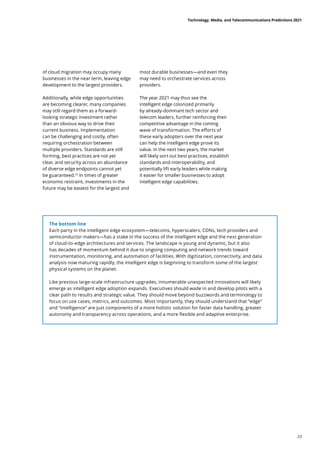 The bottom line
Each party in the intelligent edge ecosystem—telecoms, hyperscalers, CDNs, tech providers and
semiconductor makers—has a stake in the success of the intelligent edge and the next generation
of cloud-to-edge architectures and services. The landscape is young and dynamic, but it also
has decades of momentum behind it due to ongoing computing and network trends toward
instrumentation, monitoring, and automation of facilities. With digitization, connectivity, and data
analysis now maturing rapidly, the intelligent edge is beginning to transform some of the largest
physical systems on the planet.
Like previous large-scale infrastructure upgrades, innumerable unexpected innovations will likely
emerge as intelligent edge adoption expands. Executives should wade in and develop pilots with a
clear path to results and strategic value. They should move beyond buzzwords and terminology to
focus on use cases, metrics, and outcomes. Most importantly, they should understand that “edge”
and “intelligence” are just components of a more holistic solution for faster data handling, greater
autonomy and transparency across operations, and a more flexible and adaptive enterprise.
of cloud migration may occupy many
businesses in the near term, leaving edge
development to the largest providers.
Additionally, while edge opportunities
are becoming clearer, many companies
may still regard them as a forward-
looking strategic investment rather
than an obvious way to drive their
current business. Implementation
can be challenging and costly, often
requiring orchestration between
multiple providers. Standards are still
forming, best practices are not yet
clear, and security across an abundance
of diverse edge endpoints cannot yet
be guaranteed.72
In times of greater
economic restraint, investments in the
future may be easiest for the largest and
most durable businesses—and even they
may need to orchestrate services across
providers.
The year 2021 may thus see the
intelligent edge colonized primarily
by already-dominant tech sector and
telecom leaders, further reinforcing their
competitive advantage in the coming
wave of transformation. The efforts of
these early adopters over the next year
can help the intelligent edge prove its
value. In the next two years, the market
will likely sort out best practices, establish
standards and interoperability, and
potentially lift early leaders while making
it easier for smaller businesses to adopt
intelligent edge capabilities.
Technology, Media, and Telecommunications Predictions 2021
23
 