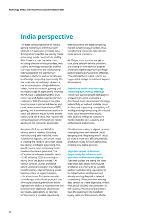 India perspective
The edge computing market in India is
gaining momentum with the growth
of drivers’ in explosion of mobile data,
driving telcos’ need for low latency media
processing, public cloud, IoT, AI, and big
data. Players across the value chain,
including telecom service providers, web
scalers, technology companies and the
start-ups ecosystem, are collaborating
to bring together the segments of
hardware, platform, and services to use
on-the-edge computing opportunity. On
the retail side, virtualization of work, a
rise in consumption of high-definition
videos, home automation, gaming, and
increased usage of applications involving
AR/VR, have created demand for truly
immersive and digital experiences from
customers. With the surge of data due
to an increase in connected devices and
rapid penetration of over-the-top (OTT),
gaming, and e-commerce transactions in
India, the demand would further extend
to tier-2 and tier-3 cities. This requires the
computing power of networks to reside
as close to the consumer as possible.
Adoption of IoT, AI, and AR/VR in
various vertical markets (including
manufacturing, tele-medicine, video
surveillance, logistics, and smart cities)
is creating the need for ultra-high speed,
low-latency intelligent processing. This
would require cloud computing closer
to where the data is generated. The
IoT market in India was poised to reach
US$15 billion by 2020, accounting for
nearly 5% of the global market.73
As
various verticals use IoT and cloud-
based solutions to support their digital
transformation, edge computing would
become critical to support mission-
critical use cases. Companies are also
considering a multi-cloud approach that
offers specialized capabilities to better
align with the technical requirements and
business-level objectives of particular
workloads, applications, or services.
IoT represents a sizeable opportunity
that would drive the edge computing
market as technology providers, thus,
transforming telcos into hybrid multi
could service providers.
As 5G spectrum auctions are yet to
take place, telecom service providers
are looking for new revenue engines
and exploring the opportunity to forge
partnerships to enhance their offerings.
This will help them realize returns on
huge capital outlays to build and expand
4G networks.
Distributed multi-cloud strategy:
Enhancing B2B and B2C offerings
Telcos have partnered with tech players
and gearing makers to develop a
distributed multi-cloud network strategy
to build fully virtualized, scalable cloud
architecture supporting connectivity, IoT,
and fog and edge computing. Distributed
multi-cloud environments would
help address enterprise customers’
needs related to cost, capacity, and
performance and security.
Cloud transformation is aligned to telcos
revamping their own network cloud,
designing and integrating with IT cloud
(to make it more cost efficient, flexible,
and future-ready for core operations),
enabling new digital services.
Edge data center co-location:
Opportunity for infrastructure
providers and hardware players
Even web scalers are seeing the need
to process data closer to the source
and telcos are proving to be suitable
partners with licensing requirements
for infrastructure deployment and
already existing deep telco network
connectivity. Telcos use their existing
data centers to create edge data centers.
With about 500,000 telecom towers in
the country, infrastructure providers
have the opportunity to transform
legacy radio and transmission shelter
Technology, Media, and Telecommunications Predictions 2021
24
 