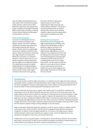 sites into edge computing-based micro
data centers. With improved and steady
power solutions, ready access to fibre
backhaul connectivity, and requisite real
estate, and Multi-access Edge Computing
(MEC) could bring in customers, including
Content Delivery Network (CDN) players,
cloud providers, and telcos.
Platform business growth
Customers are shifting their focus to
service-oriented consumption and
delivery models. This shift is leading to
collaboration between web scalers and
technology companies with telcos to
deliver a holistic platform-enabled edge
cloud service capacity and performance
metrics. Telcos are focused on monetizing
their edge networks and experience
delivered to customers on connected
platforms. They are seen to focus on the
platform segment, driving investments
into the segment from large tech players.
The collaboration promises to deliver
enabled platforms, bringing intelligent
cloud and edge across industry verticals.
These verticals include media, digital
commerce, financial services, gaming,
education, healthcare, agriculture,
e-governance, and smart cities,
supporting IoT, edge computing, and
content delivery networks. This will also
include providing benefits of network
slicing to offer private service-defined
networks supporting various applications
and services of enterprise and retail
customers.
Evolving start up ecosystem
Several start-ups are emerging in the
edge computing space, providing niche
solutions around hardware, products,
platforms, edge IoT solutions, and
services (including edge gateways,
edge internet, edge platforms, AI and
analytics). This is expected to further fuel
the development of ecosystem. Recently,
one of the leading telcos launched open
architecture-based universal cloud. It
is deploying the cloud across its edge
data centers. The telco plans to open the
platform to start-ups to drive innovation
and co-create solutions that would
enable start-ups to easily integrate and
deliver edge computing services through
the telco network.
The bottom line
The overall market in India for edge computing is in a relatively nascent stage and small compared
with global markets. However, the expected growth rate for edge computing in the region (driven by
IoT device management need and impending arrival of 5G) is likely to surpass global growth rate in
the period 2020−27 with accelerated growth following the launch of 5G.
Telcos started their cloud journey to support their network and IT virtualization initiatives with
impending arrival of 5G. With IoT growth, they see their critical role in the cloud value chain. The
large traditional data center has been the mainstay of computing and connectivity networks to date.
This will continue to expand in India across regions. However, the exponential rise in mobility and
application services, coupled with digital transformation of enterprises, will propel service providers
to increasingly add edge elements across the core, metro, and access networks. Following the growth
of edge data centers, the hardware segment is likely to dominate the edge computing market in India,
with the platform segment being a strong challenger as services evolve.
Edge computing’s widespread application would be crucial for various reasons: to deploy content
streaming services, smart assistants, AR/VR, Natural Language Processing (NLP), and speech
recognition; to deliver immersive digital experience; or to ensure a 5G-ready cloud to support
network slicing to create private networks (to support mission-critical IoT applications across
manufacturing, logistics, smart cities, and vertical industries).
Collaboration across ecosystem players, including telcos, content delivery networks, tech providers,
web scalers, and start-ups, to offer service-oriented consumption and delivery models (based on a
holistic platform) to enterprise and retail customers would be key to success.
Technology, Media, and Telecommunications Predictions 2021
25
 