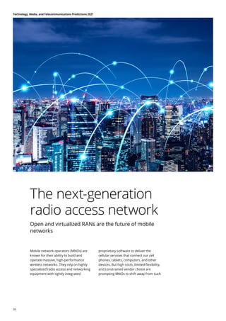 The next-generation
radio access network
Open and virtualized RANs are the future of mobile
networks
Mobile network operators (MNOs) are
known for their ability to build and
operate massive, high-performance
wireless networks. They rely on highly
specialized radio access and networking
equipment with tightly integrated
proprietary software to deliver the
cellular services that connect our cell
phones, tablets, computers, and other
devices. But high costs, limited flexibility,
and constrained vendor choice are
prompting MNOs to shift away from such
Technology, Media, and Telecommunications Predictions 2021
26
 