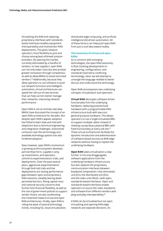 Virtualizing the RAN and replacing
proprietary interfaces with standards-
based interfaces enables equipment
interoperability and multivendor RAN
deployments. This gives network
operators more flexibility to pick and
choose among best-of-breed solution
providers. By opening the market,
currently dominated by a handful of
vendors, to new suppliers, open RAN
can not only lower costs but also prompt
greater innovation through competition,
as well as allow MNOs to avoid restricted
vendors.78
Additionally, because they
allow operators to use software to push
out network functions and intelligent
automation, virtual architectures can
speed the roll-out of new services
that can help carriers better manage
their networks, improving network
performance.
Open RAN is not an entirely new idea;
MNOs have discussed the concept of an
open RAN architecture for decades. But
despite open RAN’s appeal, adoption
has hitherto been slow and met with
skepticism due to technical engineering
and integration challenges. Substantial
confusion over the terminology and
available technology options has also
hindered adoption.
Now, however, open RAN’s momentum
is growing as the ecosystem develops,
partnerships form, suppliers ramp
up investments, and operators
commit to experimentation, trials, and
deployments. Over the past several
years, aggressive experimentation
through both lab trials and live
deployments are closing performance
gaps between open and proprietary
RAN solutions, steadily tearing down
perceived barriers. Rising capital costs
and national security concerns that
further limit financial flexibility, as well as
the rise of government policies to support
vendor choice, are also accelerating
the movement toward virtual and open
RAN architectures. Finally, open RAN is
riding the wave of several technology
trends, including 5G, cloud virtualization,
distributed edge computing, and artificial
intelligence (AI)-driven automation. All
of these factors can help push open RAN
from just a cool idea toward reality.
The taxonomy of virtual and open
RANs
As is common with emerging
technologies, the open RAN taxonomy
is fluid. Evolving developments in
engineering, configurations, and
standards have led to conflicting
terminology. Here, we will attempt to
untangle the language needed to better
discuss and understand the technology.
Open RAN encompasses two underlying
concepts: virtualization and openness.
Virtual RAN decouples software-driven
functionality from the underlying
hardware, replacing purpose-built
hardware with a programmable RAN
infrastructure built with low-cost,
general-purpose hardware. This allows
operators to use a single virtualized BBU
to support multiple radios instead of
needing a proprietary physical BBU with
fixed functionality at every cell site.79
These virtual architectures facilitate the
dynamic introduction and administration
of software-based services at RAN edge
networks without having to replace the
underlying hardware.
Open RAN takes virtualization a step
further. It not only disaggregates
software applications from the
underlying hardware infrastructure,
but also replaces the proprietary
communication interfaces between
baseband components—the centralized
unit (CU), the distributed unit (DU),
and the radio units (RUs)—with open,
standards-based interfaces. Open and
standards-based interfaces enable
operators to source the radio, baseband,
and software from different vendors with
plug-and-play interoperability.80
A RAN can be virtualized but not open.
Virtualizing and opening RAN edge
networks are separate decisions. An
Technology, Media, and Telecommunications Predictions 2021
28
 