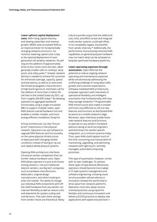 Lower upfront capital deployment
costs. With rising capital intensity
and slowing subscriber and revenue
growth, MNOs view virtualized RAN as
an important lever for fundamentally
changing network economics. For
instance, lowering capital costs is key
to the optimal deployment of next-
generation 5G wireless networks. 5G will
require the addition of approximately
three to four times more cell sites, albeit
generally smaller cells on rooftops, lamp
posts, and utility poles.81
Greater network
density is needed to achieve 5G's promise
for enhanced coverage, capacity, speed,
and low latency, as well as to overcome
the limited propagation characteristics
of high-band spectrum. Estimates call for
the addition of more than 2 million 5G
cell sites in the United States by 2021, up
from roughly 200,000 today.82
By allowing
operators to aggregate baseband
functionality using a single virtualized
BBU to support multiple radios, open
RAN reduces overall hardware cost and
enables a smaller, simpler, and more
energy-efficient installation footprint.
Virtual architectures can also “future-
proof” investments in the physical
network. Operators can use software to
upgrade RAN features and functionality
on the same physical infrastructure
to keep pace with changing market
conditions instead of having to rip out
and replace whole physical systems.
Opening RAN architecture interfaces
introduces vendor competition that can
further reduce hardware costs. Open
RAN allows operators to pick and choose
among vendors—not just traditional
telecom vendors, but big tech companies
such as hardware manufacturers,
webscalers, original design
manufacturers, and others looking to
enter the market. The ability to change
out individual RAN components with off-
the-shelf hardware from any vendor can
improve flexibility as well as reduce costs
and downtime for system scaling and
maintenance. That said, these savings
from vendor choice are theoretical. Many
industry pundits argue that the additional
cost, time, and effort to test and integrate
multi-vendor systems could well offset,
if not completely negate, any benefits
from vendor diversity.83
Additionally, the
performance of processing-intensive RAN
capabilities on general-purpose hardware
may not match what can be achieved on
bespoke optimized hardware platforms.
Lower operating expenses through
automation. Open RAN has the
potential to reduce ongoing network
operating and maintenance expenses
while simultaneously addressing the
conflicting challenge of rising data traffic
growth and customer expectations.
Software-mediated RAN architectures
empower operators with new levels of
operational flexibility and intelligent
automation that fundamentally shift how
they manage networks.84
Programmable
RAN infrastructure also makes it simpler
and more cost-effective to roll out new
features and functions at distributed RAN
locations at a mobile network’s edge.
Moreover, open interfaces enable these
new network features and functions
to operate on any vendor’s hardware
without having to send out engineers
and technicians for vendor-specific
integration, as is common practice today.
Thus, open RAN could replace much of
the time-consuming and manual work of
maintaining, upgrading, and optimizing
networks with light-touch, centrally
managed, automated computing
processes.
This type of automation, however, comes
with its own challenges. To achieve
these types of operational efficiencies,
operators should become more adept
in IT-style systems management and
software engineering, imitating cloud
service providers whose velocity in
innovation showed the world how to
drive value from network platforms.
Operators must also adopt service-
oriented practices using rapid-fire
DevOps and continuous innovation and
delivery (CI/CD) practices to deploy new
applications with speed and precision—
Technology, Media, and Telecommunications Predictions 2021
30
 