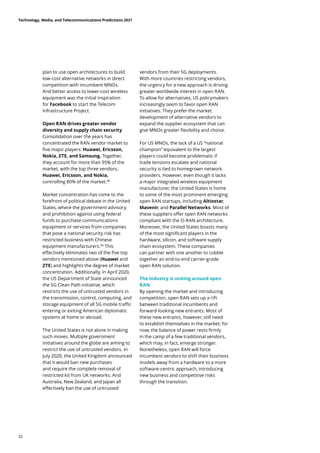 plan to use open architectures to build
low-cost alternative networks in direct
competition with incumbent MNOs.
And better access to lower-cost wireless
equipment was the initial inspiration
for Facebook to start the Telecom
Infrastructure Project.
Open RAN drives greater vendor
diversity and supply chain security
Consolidation over the years has
concentrated the RAN vendor market to
five major players: Huawei, Ericsson,
Nokia, ZTE, and Samsung. Together,
they account for more than 95% of the
market, with the top three vendors,
Huawei, Ericsson, and Nokia,
controlling 80% of the market.88
Market concentration has come to the
forefront of political debate in the United
States, where the government advisory
and prohibition against using federal
funds to purchase communications
equipment or services from companies
that pose a national security risk has
restricted business with Chinese
equipment manufacturers.89
This
effectively eliminates two of the five top
vendors mentioned above (Huawei and
ZTE) and highlights the degree of market
concentration. Additionally, in April 2020,
the US Department of State announced
the 5G Clean Path initiative, which
restricts the use of untrusted vendors in
the transmission, control, computing, and
storage equipment of all 5G mobile traffic
entering or exiting American diplomatic
systems at home or abroad.
The United States is not alone in making
such moves. Multiple government
initiatives around the globe are aiming to
restrict the use of untrusted vendors. In
July 2020, the United Kingdom announced
that it would ban new purchases
and require the complete removal of
restricted kit from UK networks. And
Australia, New Zealand, and Japan all
effectively ban the use of untrusted
vendors from their 5G deployments.
With more countries restricting vendors,
the urgency for a new approach is driving
greater worldwide interest in open RAN.
To allow for alternatives, US policymakers
increasingly seem to favor open RAN
initiatives. They prefer the market
development of alternative vendors to
expand the supplier ecosystem that can
give MNOs greater flexibility and choice.
For US MNOs, the lack of a US “national
champion” equivalent to the largest
players could become problematic if
trade tensions escalate and national
security is tied to homegrown network
providers. However, even though it lacks
a major integrated wireless equipment
manufacturer, the United States is home
to some of the most prominent emerging
open RAN startups, including Altiostar,
Mavenir, and Parallel Networks. Most of
these suppliers offer open RAN networks
compliant with the O-RAN architecture.
Moreover, the United States boasts many
of the most significant players in the
hardware, silicon, and software supply
chain ecosystem. These companies
can partner with one another to cobble
together an end-to-end carrier-grade
open RAN solution.
The industry is uniting around open
RAN
By opening the market and introducing
competition, open RAN sets up a rift
between traditional incumbents and
forward-looking new entrants. Most of
these new entrants, however, still need
to establish themselves in the market; for
now, the balance of power rests firmly
in the camp of a few traditional vendors,
which may, in fact, emerge stronger.
Nonetheless, open RAN will force
incumbent vendors to shift their business
models away from a hardware to a more
software-centric approach, introducing
new business and competitive risks
through the transition.
Technology, Media, and Telecommunications Predictions 2021
32
 