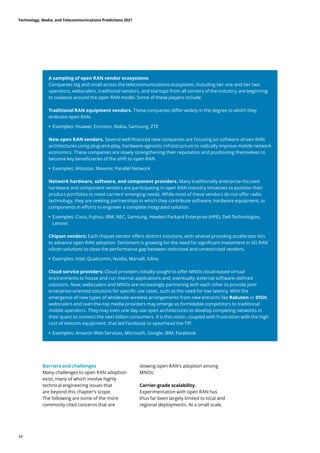 A sampling of open RAN vendor ecosystems
Companies big and small across the telecommunications ecosystem, including tier one and tier two
operators, webscalers, traditional vendors, and startups from all corners of the industry, are beginning
to coalesce around the open RAN model. Some of these players include:
Traditional RAN equipment vendors. These companies differ widely in the degree to which they
embrace open RAN.
	
• Examples: Huawei, Ericsson, Nokia, Samsung, ZTE
New open RAN vendors. Several well-financed new companies are focusing on software-driven RAN
architectures using plug-and-play, hardware-agnostic infrastructure to radically improve mobile network
economics. These companies are slowly strengthening their reputation and positioning themselves to
become key beneficiaries of the shift to open RAN.
	
• Examples: Altiostar, Mavenir, Parallel Network
Network hardware, software, and component providers. Many traditionally enterprise-focused
hardware and component vendors are participating in open RAN industry initiatives to position their
product portfolios to meet carriers’ emerging needs. While most of these vendors do not offer radio
technology, they are seeking partnerships in which they contribute software, hardware equipment, or
components in efforts to engineer a complete integrated solution.
	
• Examples: Cisco, Fujitsu, IBM, NEC, Samsung, Hewlett Packard Enterprise (HPE), Dell Technologies,
Lenovo
Chipset vendors: Each chipset vendor offers distinct solutions, with several providing accelerator kits
to advance open RAN adoption. Sentiment is growing for the need for significant investment in 5G RAN
silicon solutions to close the performance gap between restricted and unrestricted vendors.
	
• Examples: Intel, Qualcomm, Nvidia, Marvell, Xilinx
Cloud service providers: Cloud providers initially sought to offer MNOs cloud-based virtual
environments to house and run internal applications and, eventually, external software-defined
solutions. Now, webscalers and MNOs are increasingly partnering with each other to provide joint
enterprise-oriented solutions for specific use cases, such as the need for low latency. With the
emergence of new types of wholesale wireless arrangements from new entrants like Rakuten or DISH,
webscalers and over-the-top media providers may emerge as formidable competitors to traditional
mobile operators. They may even one day use open architectures to develop competing networks in
their quest to connect the next billion consumers. It is this vision, coupled with frustration with the high
cost of telecom equipment, that led Facebook to spearhead the TIP.
	
• Examples: Amazon Web Services, Microsoft, Google, IBM, Facebook
Barriers and challenges	
Many challenges to open RAN adoption
exist, many of which involve highly
technical engineering issues that
are beyond this chapter’s scope.
The following are some of the more
commonly cited concerns that are
slowing open RAN’s adoption among
MNOs:
Carrier-grade scalability.
Experimentation with open RAN has
thus far been largely limited to local and
regional deployments. At a small scale,
Technology, Media, and Telecommunications Predictions 2021
34
 