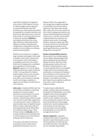 open RAN’s complexity of integration
and its load on RAN network functions
is readily managed. Several operators
are experimenting with open RAN
architectures in underserved areas where
the potential for stranded investment and
pressure for high performance is low and
there is little or no existing infrastructure.
In Turkey, for example, Vodafone is
working with vendor partners using
agile methods to make rapid iterative
updates to software and equipment
configurations, tracking KPIs to provide
evidence of and confidence in achieving
performance thresholds.
Whether this architecture is scalable to
larger networks with greater traffic loads
and higher performance requirements
is still unproven. Still, some evidence
of scalability comes from one of open
RAN’s few live deployments, undertaken
by the Japanese e-commerce giant
Rakuten. Rakuten is on track to deploy
7,000 open RAN sites in Japan by the end
of 2021—the equivalent of a medium-
sized European country such as Austria
or Portugal.92
But as the number of
subscribers on this network is relatively
low, the technology’s scalability to
support tens of millions of subscribers is
still in question.
Sunk costs. A traditional RAN’s total cost
of ownership, including the underlying
equipment, site rental, support,
maintenance, and energy costs, can be
the most expensive part of a mobile
network, representing 65–70% of its total
cost. Given that, open RAN’s appeal from
a cost perspective is easy to understand.
Several studies have concluded that open
RAN can reduce capex by 40–50% and
operating expenses by 30–40% relative
to a traditional cellular setup.93
Most
of these studies cite Rakuten, which is
striving to build the first and largest end-
to-end virtualized cloud-native network
using open RAN architectures.
The caveat is that while the total cost
of ownership claims may be valid in
greenfield environments such as in
Rakuten’s effort, this magnitude of
cost savings seems highly improbable
in “brownfield” environments where
significant investments have already
been made. One of the main reasons for
this is that 5G deployments build on and
require interoperability with existing 4G
infrastructure—and 4G’s closed vendor
implementations lock operators into
using the same vendor. Accordingly,
operators seeking to adopt open RAN
in existing infrastructures would need
to replace legacy equipment, which
would significantly raise an open RAN
deployment’s overall cost.94
Vendor interoperability concerns.
New solutions must compete against
proven, tightly integrated legacy RAN
systems designed and optimized for
high performance. While open RAN
provides greater vendor choice and
flexibility in implementation, it also
increases opportunities for incompatible
configurations from multiple possible
combinations of software and hardware.
Each combination of multi-vendor end-
to-end solutions must undergo extensive
testing in a controlled environment,
which would require significant additional
time, effort, and cost relative to
traditional setups.
To explore ways to alleviate this
problem, several industry-led initiatives,
including the O-RAN Alliance, are hosting
“plugfest” events that bring together
diverse ecosystems of component
vendors to test, validate, and harden
end-to-end operator solutions that can
also interoperate with existing legacy
architectures. Several leading vendors
and consortia are also launching
communal labs to test and validate
interoperability in a controlled and
managed environment.95
System integration. Integration
complexity also presents a significant
obstacle to open RAN adoption, as one
of the key benefits of remaining with
the traditional model is that operators
can turn complete responsibility
Technology, Media, and Telecommunications Predictions 2021
35
 