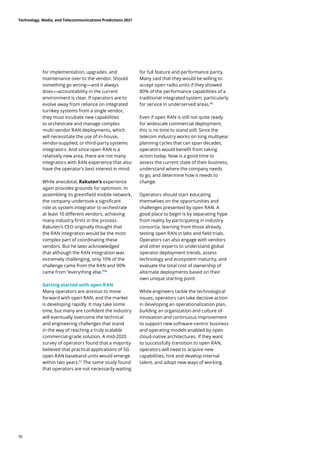 for implementation, upgrades, and
maintenance over to the vendor. Should
something go wrong—and it always
does—accountability in the current
environment is clear. If operators are to
evolve away from reliance on integrated
turnkey systems from a single vendor,
they must incubate new capabilities
to orchestrate and manage complex
multi-vendor RAN deployments, which
will necessitate the use of in-house,
vendor-supplied, or third-party systems
integrators. And since open RAN is a
relatively new area, there are not many
integrators with RAN experience that also
have the operator’s best interest in mind.
While anecdotal, Rakuten’s experience
again provides grounds for optimism. In
assembling its greenfield mobile network,
the company undertook a significant
role as system integrator to orchestrate
at least 10 different vendors, achieving
many industry firsts in the process.
Rakuten’s CEO originally thought that
the RAN integration would be the most
complex part of coordinating these
vendors. But he later acknowledged
that although the RAN integration was
extremely challenging, only 10% of the
challenge came from the RAN and 90%
came from “everything else.”96
Getting started with open RAN
Many operators are anxious to move
forward with open RAN, and the market
is developing rapidly. It may take some
time, but many are confident the industry
will eventually overcome the technical
and engineering challenges that stand
in the way of reaching a truly scalable
commercial-grade solution. A mid-2020
survey of operators found that a majority
believed that practical applications of 5G
open RAN baseband units would emerge
within two years.97
The same study found
that operators are not necessarily waiting
for full feature and performance parity.
Many said that they would be willing to
accept open radio units if they showed
80% of the performance capabilities of a
traditional integrated system, particularly
for service in underserved areas.98
Even if open RAN is still not quite ready
for widescale commercial deployment,
this is no time to stand still. Since the
telecom industry works on long multiyear
planning cycles that can span decades,
operators would benefit from taking
action today. Now is a good time to
assess the current state of their business,
understand where the company needs
to go, and determine how it needs to
change.
Operators should start educating
themselves on the opportunities and
challenges presented by open RAN. A
good place to begin is by separating hype
from reality by participating in industry
consortia, learning from those already
testing open RAN in labs and field trials.
Operators can also engage with vendors
and other experts to understand global
operator deployment trends, assess
technology and ecosystem maturity, and
evaluate the total cost of ownership of
alternate deployments based on their
own unique starting point.
While engineers tackle the technological
issues, operators can take decisive action
in developing an operationalization plan,
building an organization and culture of
innovation and continuous improvement
to support new software-centric business
and operating models enabled by open
cloud-native architectures. If they want
to successfully transition to open RAN,
operators will need to acquire new
capabilities, hire and develop internal
talent, and adopt new ways of working.
Technology, Media, and Telecommunications Predictions 2021
36
 