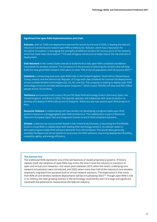 Significant live open RAN implementations and trials
Rakuten, with its 7,000-site deployment planned for launch by the end of 2020, is leading the telecom
industry's transformation toward open RAN architectures. Rakuten, which has a reputation for
disruptive innovation, is leveraging the strengths of different vendors for various parts of the network,
which has never been done before.99
The lack of legacy infrastructure helps reduce the risk and cost of
deployment.
Dish Network in the United States intends to build the first fully open RAN-compliant standalone
nationwide 5G wireless network. The company is in the process of selecting the vendors that will help
build the new, greenfield network. Dish plans to cover 70% of the US population with 5G by June 2023.100
Vodafone is conducting extensive open RAN trials in the United Kingdom, South Africa, Mozambique,
Turkey, Ireland, and the Democratic Republic of Congo with clear timelines for commercial deployments
across multiple wireless technologies (2G, 3G, 4G, and 5G). The company is seeking to deploy open RAN
technology across its considerable European footprint,101
which covers 100,000 cell sites and 400 million
people across 14 countries.
Telefonica announced it will conduct 4G and 5G Open RAN technology trials in Germany, Spain, the
United Kingdom, and Brazil in 2020. The Spanish operator will collaborate with several vendors to
develop and deploy O-RAN trials across its footprint. Telefonica also has several open RAN projects in
Peru.
Deutsche Telekom is collaborating with two vendors on developing a programmable open RAN
platform based on a disaggregated open RAN architecture. The collaboration is part of Deutsche
Telecom’s European Open Test and Integration Center to test O-RAN compliant solutions.
Etisalat, a telecom services provider based in the United Arab Emirates, is launching the first Middle
Eastern virtual RAN in collaboration with leading RAN technology vendors. Its solution seeks to
decouple programmable RAN software elements from the hardware. This would allow generally
available hardware and server platforms to process the RAN software, improving deployment flexibility,
scalability, agility, and energy efficiency.
The bottom line
The traditional RAN represents one of the last bastions of closed proprietary systems. If history
repeats itself, the adoption of open RAN may mimic the time it took the industry to transition to
open and virtual core networks—the seven years between 2013, when the tenets underlying core
network virtualization were introduced, and 2020, when more than half of the industry’s core wireless
shipments migrated from purpose-built to virtual network solutions. The expectation is that more
than 80% of core wireless network deployments will be virtualized by 2023.102
Though open RAN is still
in its infancy, the clear growing interest in the technology could be the start of a large and significant
trend with the potential to revolutionize the telecom industry.
Technology, Media, and Telecommunications Predictions 2021
37
 