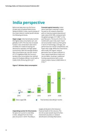 India perspective
Before we deep-dive into the future
of open and virtualized Radio Access
Network (RAN) in India, a quick preview of
the Indian telecom market would indicate
the following attributes:
Hyper usage: India had already reached
the highest data consumption per user
globally in 2019. This has only increased
further in lieu of the black swan event
of COVID-19 in 2020 (increasing the
demand for seamless and high-speed
connectivity). With the average wireless
data consumption per user per month
of 12.15 Gigabytes (GB), the country’s
wireless data consumption has reached
about 8.2 Exabytes (EB) per month with a
CAGR of 265.3% during 2016−20.103
Frenzied capital intensity: Indian
telcos have been investing in capex
focused on 4G network expansion
with an intensity (capital expenditure/
sales ratio) of 40−50%, compared with
the global average of 17−18%104
in the
past few years. The launch of 4G in the
market with a pan-India reach meant
service providers had to up their game
in terms of technology, coverage, and
performance (to remain competitive), and
hyper data usage. While the investments
were made, the organic revenue
generation has not been sufficient to
cover capital expenditure needs and
service debts, resulting in additional
funding requirements with a total
industry debt of about US$60 billion in
FY20.105
Figure 7: Wireless data consumption
Data usage (GB) Total wireless data (EB per month)
2016
0.15
0.05
2017
1.22
0.46
2018
3.13
2019
9.77
5.86
2020
12.15
8.22
1.43
Impending auction for 5G airwaves:
5G spectrum auction is now likely
in 2021, delayed from the initial
plan of auction in 2019. The delay is
largely attributed to the industry’s
financial health of the industry. The
5G roll out plan would require further
investments by telcos in network
densification and deep fiberization.
Technology, Media, and Telecommunications Predictions 2021
38
 