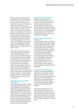 With the roll out of 5G network in the
near future (to cater to the broadband
boom in the country), Indian telecom
service providers are channelising a
majority of their investments on wireless
and backbone infrastructure with
projected spend in the range of US$25−30
billion in the next 4−5 years.106
Telcos
are keen to invest in their 4G expansion
that are interoperable with the future 5G
deployments, and provide the benefits
of quick scalability and optimization
(using the network automation benefits
of virtualized networks). According to
some studies, significant cost savings
to the tune of 40−50% of the capex and
25−35% opex savings (associated with
deployment of Open RAN and overall
traditional RAN), is another key driver for
implementation.
Policy shifts involving restriction on
certain equipment gears are bringing
in procurement and supply chain
uncertainties. These shifts could lead to
increased dependence on existing gear
manufacturers. Hence, major telecom
service providers in the country that are
already part of the industry alliances
for Open RAN focus on extending
their telecom gear supplier options to
establish a new vendor ecosystem and
cooperation for Open RAN adoption.
Telcos are investing in creating the Indian
stack to develop open and interoperable
interface compliant architecture-based
5G solutions with a virtualized RAN by
collaborating with design houses and
manufacturers.
Expanding virtual and Open RAN
deployments
Virtual RAN is essential for 5G, including
mobile edge computing. Indian telcos
are expanding their virtual and Open
RAN footprint by deploying small cells
and a massive Multiple-In Multiple-Out
(MIMO) system across a dense location
(as an overlay on its current 4G macro cell
networks) and dis-aggregated solutions
using Commercial off-the-shelf (COTS)
equipment and capabilities aligned with
the radio network requirements. Early
adoption of Open RAN standards could
prevent vendor lock-in during 5G.
Standardization of architecture
Regulators and policymakers, in
conjunction with telecommunications
standard development bodies, have
initiated studies to develop cloud
interoperability standards for India
encompassing cloud for edge and Open
RAN scenarios. Indian telcos are working
with alliances, forums, and policymakers
for standardization of the Open RAN
standards and architectures that could
facilitate quicker adoption.
Open source platform/software
development
Tech players, gear makers, and telecom
service providers in India are partnering
to design Open RAN software to enable
4G and 5G radio network features and
interoperability that would meet the
most stringent requirements for a fully
loaded site, including its requirements
for availability, and network KPIs
for enhanced customer experience
(including throughput and handovers
across technologies). With extensive
benchmarking of performance in
peak traffic scenarios and proven
results, adoption across macro radio
networks and urban/high-average
revenue geographies is likely to be more
widespread.
Integration and interoperability
To address the Open RAN integration
challenges across hardware, software,
platforms, and architecture, various
players across the value chain (including
telcos, gear makers, and software
developers), are participating in plug-
fests to perform integration testing
and benchmarking against traditional
solutions, and assess deployment
readiness.
The first Open RAN plug-fest of the
region was organized recently by one
of the leading telcos. Players across the
value chain participated in the plug-fest,
demonstrating capabilities across Open
RAN integration, network performance,
dynamic network management, amongst
others.
Technology, Media, and Telecommunications Predictions 2021
39
 