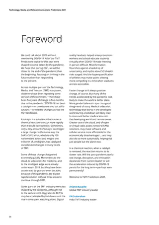 Foreword
We can’t talk about 2021 without
mentioning COVID-19. All of our TMT
Predictions topics for this year were
shaped to some extent by the pandemic.
We hope that during 2021, we will be
closer to the end of the pandemic than
the beginning, focusing on thriving in the
future rather than responding
to the present.
Across multiple parts of the Technology,
Media, and Telecom (TMT) ecosystem,
observers have been repeating some
version of the comment, “There have
been five years of change in five months
due to the pandemic.” COVID-19 has been
a catalyst—an unwelcome one, but still a
catalyst—for needed changes across the
TMT landscape.
A catalyst is a substance that causes a
chemical reaction to occur more rapidly
than it would have without. Sometimes,
only a tiny amount of catalyst can trigger
a large change. In the same way, the
SARS-CoV-2 virus, which is only 100
nanometers across and weighs one
trillionth of a milligram, has catalyzed
considerable changes in many facets
of TMT.
Some of these changes happened
extremely quickly. Movements to the
cloud, to video visits for medicine, and
to the intelligent edge were already
underway in 2019, but they have been
accelerated by years or even decades
because of the pandemic. We expect
rapid evolution in these three areas to
continue through 2021.
Other parts of the TMT industry were also
shaped by the pandemic, although not
to the same extent. Upgrades to 8K TVs
may be accelerated by lockdowns and the
rise in time spent watching video. Digital
reality headsets helped enterprises train
workers and school educate students
virtually when COVID-19 made meeting
in person difficult. Misinformation
flourishes against a backdrop of
uncertainty, and myths about 5G’s health
risks surged. And the hyperquantification
of athletes may make sports viewing
more compelling in a time when stadiums
are less accessible.
Faster change isn’t always positive
change, of course. But many of the
trends accelerated by the pandemic look
likely to make the world a better place.
More gender balance in sport is a good
thing—end of story. Medical video visit
technology that works in the developed
world during a lockdown will likely lead
to more and better medical access in
the developing world and remote areas.
Greater use of the cloud, and of open
or virtual radio access network (RAN)
solutions, may make software and
cellular service more affordable for the
economically disadvantaged … and may
also do so more sustainably, helping not
just people but the planet too.
In a chemical reaction, when a catalyst
is removed, the reaction returns to its
slower rate. Will the post-pandemic world
see change, disruption, and innovation
decelerate from current levels? Or will
the acceleration induced by COVID-19
persist for the long term—perhaps even
permanently?
Welcome to TMT Predictions 2021.
Ariane Bucaille
Global TMT industry leader
PN Sudarshan
India TMT industry leader
Technology, Media, and Telecommunications Predictions 2021
04
 