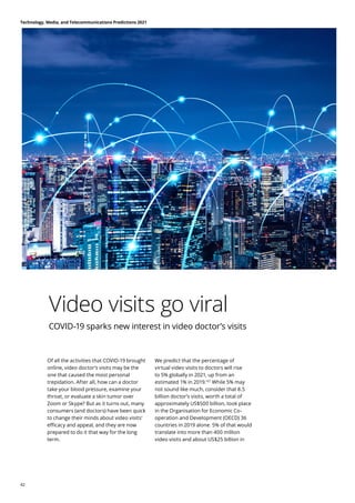 Video visits go viral
COVID-19 sparks new interest in video doctor’s visits
Of all the activities that COVID-19 brought
online, video doctor’s visits may be the
one that caused the most personal
trepidation. After all, how can a doctor
take your blood pressure, examine your
throat, or evaluate a skin tumor over
Zoom or Skype? But as it turns out, many
consumers (and doctors) have been quick
to change their minds about video visits’
efficacy and appeal, and they are now
prepared to do it that way for the long
term.
We predict that the percentage of
virtual video visits to doctors will rise
to 5% globally in 2021, up from an
estimated 1% in 2019.107
While 5% may
not sound like much, consider that 8.5
billion doctor’s visits, worth a total of
approximately US$500 billion, took place
in the Organisation for Economic Co-
operation and Development (OECD) 36
countries in 2019 alone. 5% of that would
translate into more than 400 million
video visits and about US$25 billion in
Technology, Media, and Telecommunications Predictions 2021
42
 