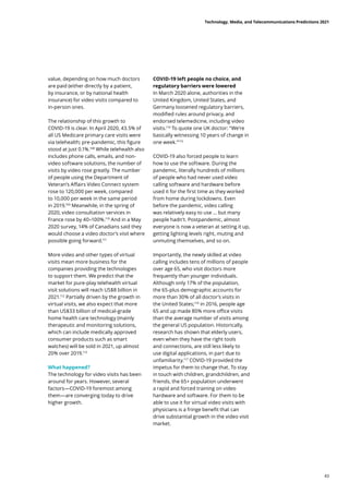 value, depending on how much doctors
are paid (either directly by a patient,
by insurance, or by national health
insurance) for video visits compared to
in-person ones.
The relationship of this growth to
COVID-19 is clear. In April 2020, 43.5% of
all US Medicare primary care visits were
via telehealth; pre-pandemic, this figure
stood at just 0.1%.108
While telehealth also
includes phone calls, emails, and non-
video software solutions, the number of
visits by video rose greatly. The number
of people using the Department of
Veteran’s Affairs Video Connect system
rose to 120,000 per week, compared
to 10,000 per week in the same period
in 2019.109
Meanwhile, in the spring of
2020, video consultation services in
France rose by 40–100%.110
And in a May
2020 survey, 14% of Canadians said they
would choose a video doctor’s visit where
possible going forward.111
More video and other types of virtual
visits mean more business for the
companies providing the technologies
to support them. We predict that the
market for pure-play telehealth virtual
visit solutions will reach US$8 billion in
2021.112
Partially driven by the growth in
virtual visits, we also expect that more
than US$33 billion of medical-grade
home health care technology (mainly
therapeutic and monitoring solutions,
which can include medically approved
consumer products such as smart
watches) will be sold in 2021, up almost
20% over 2019.113
What happened?
The technology for video visits has been
around for years. However, several
factors—COVID-19 foremost among
them—are converging today to drive
higher growth.
COVID-19 left people no choice, and
regulatory barriers were lowered
In March 2020 alone, authorities in the
United Kingdom, United States, and
Germany loosened regulatory barriers,
modified rules around privacy, and
endorsed telemedicine, including video
visits.114
To quote one UK doctor: “We’re
basically witnessing 10 years of change in
one week.”115
COVID-19 also forced people to learn
how to use the software. During the
pandemic, literally hundreds of millions
of people who had never used video
calling software and hardware before
used it for the first time as they worked
from home during lockdowns. Even
before the pandemic, video calling
was relatively easy to use … but many
people hadn’t. Postpandemic, almost
everyone is now a veteran at setting it up,
getting lighting levels right, muting and
unmuting themselves, and so on.
Importantly, the newly skilled at video
calling includes tens of millions of people
over age 65, who visit doctors more
frequently than younger individuals.
Although only 17% of the population,
the 65-plus demographic accounts for
more than 30% of all doctor’s visits in
the United States;116
in 2016, people age
65 and up made 80% more office visits
than the average number of visits among
the general US population. Historically,
research has shown that elderly users,
even when they have the right tools
and connections, are still less likely to
use digital applications, in part due to
unfamiliarity.117
COVID-19 provided the
impetus for them to change that. To stay
in touch with children, grandchildren, and
friends, the 65+ population underwent
a rapid and forced training on video
hardware and software. For them to be
able to use it for virtual video visits with
physicians is a fringe benefit that can
drive substantial growth in the video visit
market.
Technology, Media, and Telecommunications Predictions 2021
43
 
