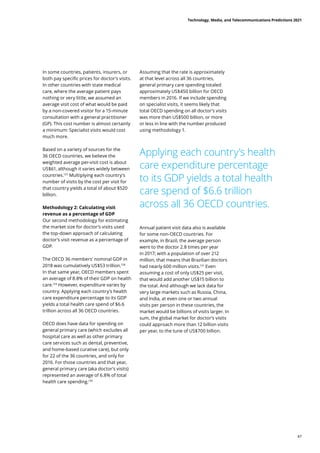 In some countries, patients, insurers, or
both pay specific prices for doctor’s visits.
In other countries with state medical
care, where the average patient pays
nothing or very little, we assumed an
average visit cost of what would be paid
by a non-covered visitor for a 15-minute
consultation with a general practitioner
(GP). This cost number is almost certainly
a minimum: Specialist visits would cost
much more.
Based on a variety of sources for the
36 OECD countries, we believe the
weighted average per-visit cost is about
US$61, although it varies widely between
countries.127
Multiplying each country’s
number of visits by the cost per visit for
that country yields a total of about $520
billion.
Methodology 2: Calculating visit
revenue as a percentage of GDP
Our second methodology for estimating
the market size for doctor’s visits used
the top-down approach of calculating
doctor’s visit revenue as a percentage of
GDP.
The OECD 36 members’ nominal GDP in
2018 was cumulatively US$53 trillion.128
In that same year, OECD members spent
an average of 8.8% of their GDP on health
care.129
However, expenditure varies by
country. Applying each country’s health
care expenditure percentage to its GDP
yields a total health care spend of $6.6
trillion across all 36 OECD countries.
OECD does have data for spending on
general primary care (which excludes all
hospital care as well as other primary
care services such as dental, preventive,
and home-based curative care), but only
for 22 of the 36 countries, and only for
2016. For those countries and that year,
general primary care (aka doctor’s visits)
represented an average of 6.8% of total
health care spending.130
Assuming that the rate is approximately
at that level across all 36 countries,
general primary care spending totaled
approximately US$450 billion for OECD
members in 2016. If we include spending
on specialist visits, it seems likely that
total OECD spending on all doctor’s visits
was more than US$500 billion, or more
or less in line with the number produced
using methodology 1.
Annual patient visit data also is available
for some non-OECD countries. For
example, in Brazil, the average person
went to the doctor 2.8 times per year
in 2017; with a population of over 212
million, that means that Brazilian doctors
had nearly 600 million visits.131
Even
assuming a cost of only US$25 per visit,
that would add another US$15 billion to
the total. And although we lack data for
very large markets such as Russia, China,
and India, at even one or two annual
visits per person in these countries, the
market would be billions of visits larger. In
sum, the global market for doctor’s visits
could approach more than 12 billion visits
per year, to the tune of US$700 billion.
Applying each country’s health
care expenditure percentage
to its GDP yields a total health
care spend of $6.6 trillion
across all 36 OECD countries.
Technology, Media, and Telecommunications Predictions 2021
47
 
