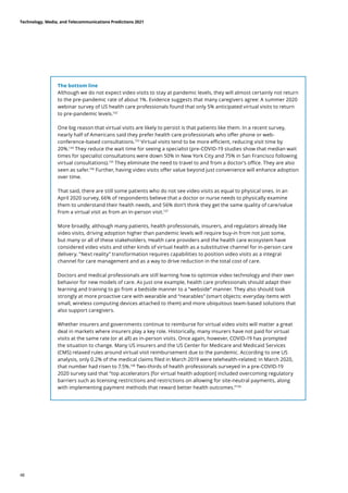 The bottom line
Although we do not expect video visits to stay at pandemic levels, they will almost certainly not return
to the pre-pandemic rate of about 1%. Evidence suggests that many caregivers agree: A summer 2020
webinar survey of US health care professionals found that only 5% anticipated virtual visits to return
to pre-pandemic levels.132
One big reason that virtual visits are likely to persist is that patients like them. In a recent survey,
nearly half of Americans said they prefer health care professionals who offer phone or web-
conference-based consultations.133
Virtual visits tend to be more efficient, reducing visit time by
20%.134
They reduce the wait time for seeing a specialist (pre-COVID-19 studies show that median wait
times for specialist consultations were down 50% in New York City and 75% in San Francisco following
virtual consultations).135
They eliminate the need to travel to and from a doctor’s office. They are also
seen as safer.136
Further, having video visits offer value beyond just convenience will enhance adoption
over time.
That said, there are still some patients who do not see video visits as equal to physical ones. In an
April 2020 survey, 66% of respondents believe that a doctor or nurse needs to physically examine
them to understand their health needs, and 56% don’t think they get the same quality of care/value
from a virtual visit as from an in-person visit.137
More broadly, although many patients, health professionals, insurers, and regulators already like
video visits, driving adoption higher than pandemic levels will require buy-in from not just some,
but many or all of these stakeholders. Health care providers and the health care ecosystem have
considered video visits and other kinds of virtual health as a substitutive channel for in-person care
delivery. ”Next reality” transformation requires capabilities to position video visits as a integral
channel for care management and as a way to drive reduction in the total cost of care.
Doctors and medical professionals are still learning how to optimize video technology and their own
behavior for new models of care. As just one example, health care professionals should adapt their
learning and training to go from a bedside manner to a “webside” manner. They also should look
strongly at more proactive care with wearable and “nearables” (smart objects: everyday items with
small, wireless computing devices attached to them) and more ubiquitous team-based solutions that
also support caregivers.
Whether insurers and governments continue to reimburse for virtual video visits will matter a great
deal in markets where insurers play a key role. Historically, many insurers have not paid for virtual
visits at the same rate (or at all) as in-person visits. Once again, however, COVID-19 has prompted
the situation to change. Many US insurers and the US Center for Medicare and Medicaid Services
(CMS) relaxed rules around virtual visit reimbursement due to the pandemic. According to one US
analysis, only 0.2% of the medical claims filed in March 2019 were telehealth-related; in March 2020,
that number had risen to 7.5%.138
Two-thirds of health professionals surveyed in a pre-COVID-19
2020 survey said that “top accelerators [for virtual health adoption] included overcoming regulatory
barriers such as licensing restrictions and restrictions on allowing for site-neutral payments, along
with implementing payment methods that reward better health outcomes.”139
Technology, Media, and Telecommunications Predictions 2021
48
 
