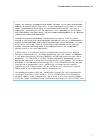 Investors and companies should expect higher levels of investment in areas related to virtual health,
as well as merger and acquisition (MA) activity. In the first two quarters of 2020, health innovation
funding globally was up by 19% compared to the same period in 2019, reaching a new record of
US$9.1 billion.140
And in August of 2020, two telemedicine industry leaders became one, as Teladoc
spent US$18.5 billion to purchase Livongo.141
Although they won’t all be megadeals of that magnitude,
more telemedicine MA deals are probable.
The growth of video visits will likely have implications for other industries as well. The telecom
industry, for instance, will have a large role to play in making virtual health care as widely available as
possible. Although 90% of adult Americans and 73% of Americans over the age of 65 are connected
to the internet, both numbers should be higher in order to make universal access to video visits
possible. The numbers are roughly similar in other developed countries, but they are lower in
developing countries and in rural areas globally.
In addition, sectors that produce technology that can be used for medical monitoring will likely
benefit from video visits’ growth. For instance, although smart watch sales declined to US$25 billion
in 2020, we anticipate that they will reach US$64 billion by 2024, in part due to their use in medical
applications.142
This in turn will drive change in the health care industry: Wearables such as smart
watches have the potential to reduce hospital costs by 16% over the next five years.143
But wearables
also need to be used appropriately. As an example, the US Food and Drug Administration-approved
Apple Watch wrist wearable device is a very useful tool for monitoring those who have been
diagnosed with atrial fibrillation, but are much less useful at screening populations of presumed
healthy people for the condition due to their high false positive rate.144
No one today expects a doctor, black bag in hand, to make house calls. But thanks to video visits, it’s
now possible for patients to receive medical care at home once again. While video visits may never
completely replace in-person consultations, we expect that over time, for those visits where they are
appropriate, they will become as ordinary and acceptable an option as going to a doctor’s office is today.
Technology, Media, and Telecommunications Predictions 2021
49
 