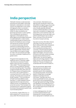India perspective
Telehealth initiatives in India have been
practiced since early 2000s. Historically,
telehealth or telemedicine in the Indian
scenario has largely been in the context
of bridging the urban-rural divide in
healthcare service delivery. Now with
COVID-19, video consultations are
becoming mainstream in urban markets.
This is heralding the next phase of
digitization in the healthcare sector
where digital and technology investments
to enable telehealth in urban markets
could possibly provide an infrastructure
boost for the healthcare sector at large,
and improve the outreach and access
in rural and remote areas. With the
potential to fundamentally transform
our approach toward healthcare service
delivery, digital health initiatives taken
now are likely to be the game changer
for India in the next decade and bridge
the urban-rural divide in healthcare to a
greater extent.
The government expenditure in the
healthcare sector in India was roughly
1.3% of the Gross Domestic Product
(GDP) in 2016; the share increased to
1.6% in 2020.145
The central government
plans to increase healthcare spending
to 2.5% of the GDP by 2025.146
According
to National Health Policy 2019, there are
25,778 government-run hospitals across
the country, with 21,403 hospitals in
rural areas and 4,375 in urban areas.147
In
contrast, the private sector accounts for
43,487 hospitals.148
The Union Ministry
of Health and Family Welfare stated
that about 1.2 million allopathic doctors
registered with the state and central
medical councils, as of September 2019,
across the country.149
This translates into
one physician per 10,189 patients against
the one per thousand doctor-patient ratio
recommended by WHO.150
To summarize, roughly 70% of our 1.3
billion people live in rural and remote
areas, while 75% of the doctors are in
cities and towns. Telemedicine as an
approach was introduced in India in the
early 2000s to bridge this gap and provide
healthcare services digitally in remote
areas. Broadly speaking, telehealth
connects medical specialists in cities and
towns with rural patients to diagnose and
advise them on the treatment mode. The
technology-driven service also helps rural
patients avoid frequent trips to cities or
towns, and save on the cost and time
incurred on transport and stay.
Now with more than 700 million internet
subscribers across the country (as of
March 2020) and 696 million smartphone
device users,151
internet penetration
has increased phenomenally, even in
rural areas. The period also brought in
massive digitization and familiarity of
digital technologies, and access across
the board to the mass market, promoted
by government initiatives (such as
‘Digital India’). This sets the stage for
large-scale technology adoption in high-
impact sectors, such as education and
healthcare. The pace of adoption has
accelerated after the onset of COVID-19.
Over the past decade, digital health
witnessed various innovations and
developments, with pilot projects
paving the way for their acceptability
and subsequent growth. Cloud-based
platform models were increasingly
adopted to exchange and store
information. They play a key role in
enhancing telehealth services, improving
performance, and increasing efficiency
through high-speed technology, flexibility,
and capability to store large amounts of
data. Companies are also adopting AI and
ML to analyze huge amounts of data and
provide insights.
In these challenging times, the need
to maintain physical distance and
following other mandatory guidelines
led to rapid growth of telehealth services
Technology, Media, and Telecommunications Predictions 2021
50
 